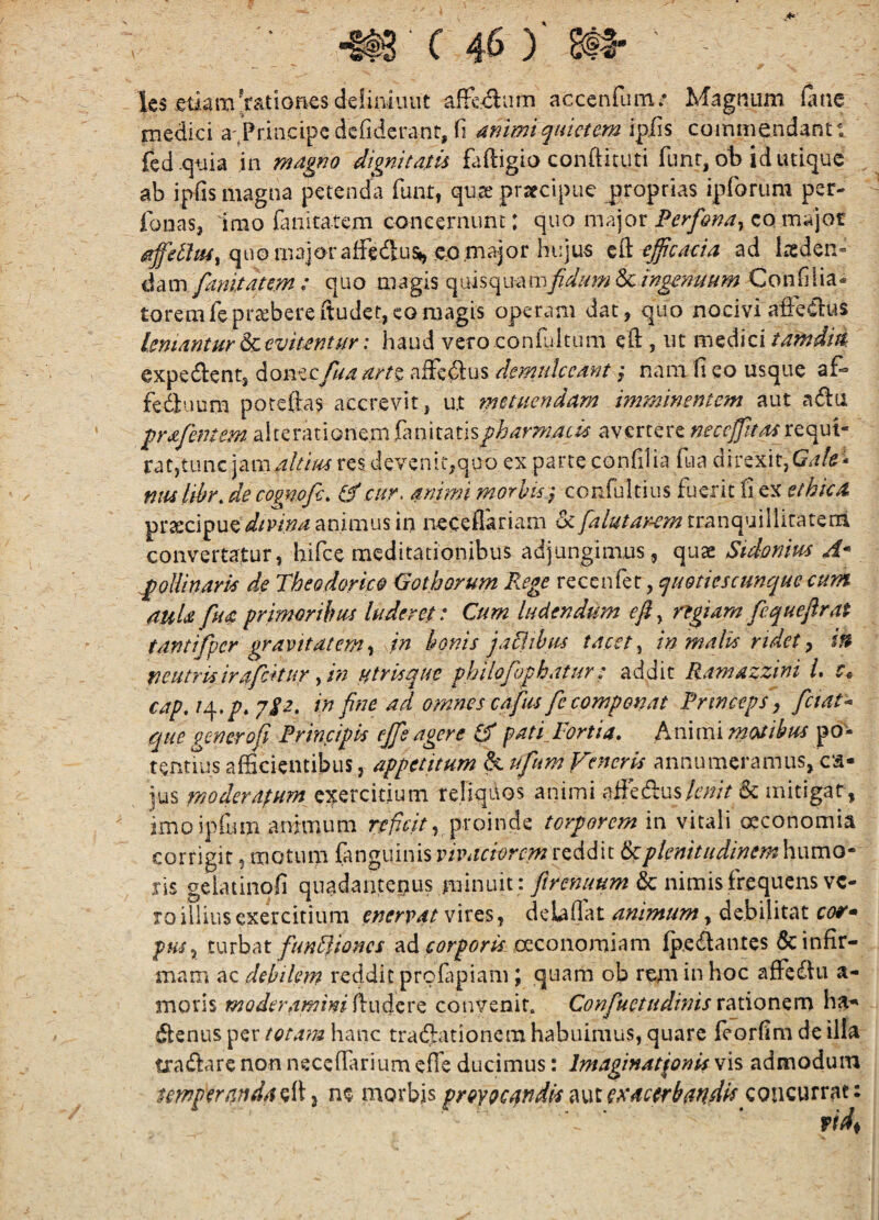 Ics etiam'f?itionesdeliniuiit affe^um acxeiifum.* Magnum Huie medici a;Priiicipe defideratit, fi dnimiquietem ipiis commendanti fed .cjtua in magno dignitatis faftigio condituti funr, ob id utique ab ipfis magna petenda funt, qua' pracipue proprias ipforum per- fonas, imo finitatem concernunt: quo major Perfona^ co major quo major affedus*, eo major hujus efficaeia ad laeden¬ da m.* quo magis quisquam/'AWi6c/;?j^»i^^;^ Confilia- toremfeprtebereftuder,comagis operam dat, quo nocivia&Clus leniantur devitentur: haud vero coniultum efl:, ut xTiz^xcitafndm expedient, donecfua art% aifedlus demulceant ,• nam fi eo usque af- fedluum poteftas accrevit, u.t metuendam imminentem aut adla ^rafemem pharmacis avertere neccjjitas ratjtiuiG res devenit,quo ex parte confilia fua direxit,C?.f/<J- fuuliitr. de cogmfe. ^cur. mimi morhis} confultius fuerit fi ex ethica prsecipuelsf/W^/^ animus in neceflariam 6c fu lutaram convertatur, hifce meditationibus adjungimus, quae Sidemus A* ^oliinaris de Theodorico Gothorum Rege xcQznkz ^quotiescunqueeum mia fua primoribus luderet: Cum ludendum efl, regiam fequeflrat tantifpcr gravitatem i in bonis j aci thus tacet ^ in malis ridet y m neutris irafcftur y in utris que philofophatur; addit Ramazzini i, r» cap, iq,p, jSz. in fne ad o?nnescafus fc componat Princeps y fetate que generofi Principis effs agere patijortia. Animi motibus pd- tentms afficientibus, appetitum d ufum Veneris annumeramus, ca- jus moderapum exercitium reliquos animi afiedlus/twV & mitigat, jmoipfum animum rr/7a>, proinde torporem in vitali oeconomia corrigit, motum fmguinisrh^rr/c^rrwreddit dplenttudinem\\i\xx\o- ris gelatinofi quadantepus minuit : & nimis frequens ve¬ ro illius exercitium enervat vires, delafiat animum, debilitat etv- pusy funUiones ad oeconomiam fpedlantes & infir¬ mam ac debilem reddit prcfipiam; quam ob rem in hoc afFedtu a- moris moderamim^iwizx^ convenit. Confuetudinis xayion^m ha- «Jfenus per totam hanc tradlationcm habuimus, quare feorfim de illa tradlare non neceffarium effe ducimus: Imaginationis vis admodum temperatid4^i\^ ne morbis proyQcandis ^\,\ies‘ac(rbmdis concurrat: vid^