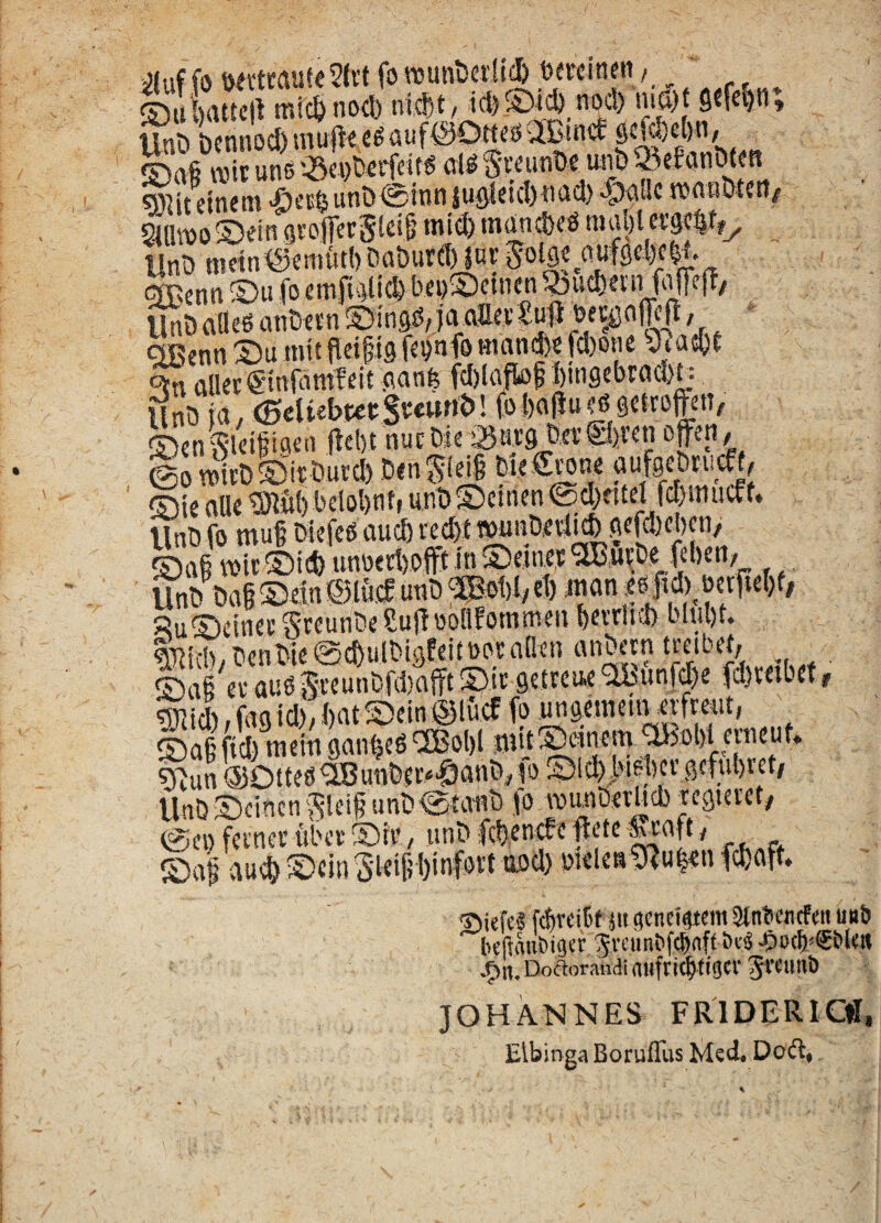 iluffo fo wunt)a1id& _Dewineii /_ ' ®u!)aUc!t micbnoci) ®afi wit unecieS^unDe un&25efaniMm «i^itcjncm i)etfeunD@innsusicicl)iiacl) -Sxillc TOanOtcti/ 24lUDoS5«in grojfecStei^ mid) mund>ee nial)[et'9<|tf^ ^ UnD nietn<Semut() Da&urdHnr gBmn ® u fo emri>4lic& bei)S)etnen 5i)ud)ein MefT, Un&flfleeanCftn©inae,jaaa«£ufl_beifio|Ic|l, » ^enn S)u mitfleipg fcpnfo Hmn^e fd)one 9.a6&( ctn cillet €-inj^\mleit cianfe fd)laftof I)ingcbrad)t: @0 n»it& Sit tturd) Ben gl^ bie €wne auf9eBn.cf f, ®tc alie tBlCil) bclolint, unDSemen @d)eitd fcf).nutff* Unt) fo muf Mefee aud) vec^twunBetl^ aefd)et)en, Safi mir Sid) unoect)offt in Seinet .t . Unt) &a§Sein®lu)f unt)‘^ol)l/ct) jnan,egfid) oetpet)f; RuScinec SteunCe Sujf oollfommen petrini) bltil)t. Iltd), BenBte ©c&ulBtgfeitoot nQen anbecn treibel, S*a§ evauegteunt!f(l)afftSitsetreu.e5bunfd)e fd)teibetr tSJJid), fag id)'; i)at Sein @lucf fo Mgctneiit eifmit, S)a§ fid) meii) gan^eO ^Bol)! jmj ^un @Otfte^unt)tC“0anB, |o Slc^.i>if^l)tt gcfubret/ UnBScincngieif unt)etanB fo iviinDetUd) tegteret^ @ei) feinec ubev Sil', unB fcBencfcfletc-^ap; Sal aud) Scin gleifi binfott ood) bieleat^u^n fd)aft. 'DiefeS fibreiff 5« fienri^tcm 3tntiencfcii u«l) Iicftmi6i9ct’ greimefcbnft -CiO(b<€bl<# ^n. Doaorandi aiiftitbfisct gtcimO JOHANNES FR'1DER1C«, Elbinga Boruffus Med. Doft,
