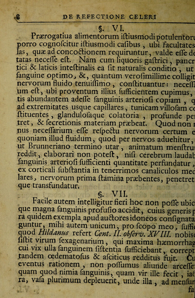 §. VI. Prserogatiua alimentorum iftiusmodi potulenton porro cognofcitur iftiusmodi cafibus , ubi facultates las, qusad concoftionem requiruntur, valde efled< tatas necefle eft. Nam cum liquoris gaftrici, pancr tici & laticis inteftinalis ea fit naturalis conditio , ut fanguine optimo, &, quantum verofimillime colligit nervorum fluido tenuillimo , conftituantur: necefl: um eft, ubi proventum illius fufficientem cupimus, tis abundantem adeflfe fan^uinis arteriofi copiam , q ad extremitates usque capillares, tunicam villoikm C( ftituentes , glandulofaque colatoria , profunde pei tret, & fecretionis materiam praebeat. Quod non i nus neceflarium elTe refpeflu nervorum certum e quoniam illud fluidum, quod per nervos aduehitur, ut Brunneriano termino utar, animatum menftrui reddit, elaborari non poteft, nifi cerebrum laudat fanguinis arteriofi fufficienti quantitate perfundatur, ex corticali fubftantia in tenerrimos canaliculos mec lares, nervorum prima ftamina praebentes, penetret que transfundatur. §. VII. Facile autem intelligitur fieri hoc non pofle ubic que rnagna fanguinis profufio accidit, cuius generisf ra quidem exempla apud auflores idoneos confignata guntur, mihi autem unicum, pro fcopo meo, fuffi( quod Hildanus refert Cent. II. obferv. XFIII. nobisc fiftit virum fexagenarium, qui maxima haemorrhas cui vix ulla fanguinem fiftentia fufficiebant, corrept .tandem oedematofus & afciticus redditus fuit. Ce eventus rationem , non pollumus aliunde arcefle: quam quod nimia fanguinis, quam vir ille fecit , ia^ ra, vafa plurimum depleuerit, unde illa , admenfur