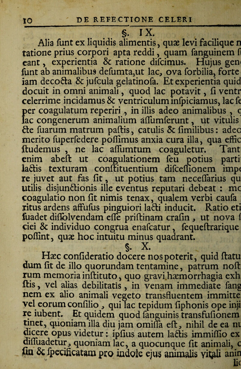 §. IX. Alia funt ex liquidis alimentis, quaj levi faciliquc n tatione prius corpori apta reddi, quam fanguinem f eant, experientia & ratione difcimus. Hujus gen^ funt ab animalibus defumta,ut lac, ova forbilia, forte iam decofta & jufcula gelatinofa. Et experientia quid docuit in omni animali, quod lac potavit, fi ventr celerrime incidamus & ventriculum inlpiciamus, lac fi {ler coagulatum reperiri, in illis adeo animalibus, c ac congenerum animalium aflumferunt, ut vitulis fte fuarum matrum pallis, catulis & fimilibus: adec merito fuperfedere polTimus anxia cura illa, qua effic ftudemus , ne lac aflumtum coaguletur. Tant enim abefl: ut coagulationem feu potius parti iaftis texturam conftituentium difceluonem imp< re juvet aut fas fit, ut potius tam neceflarius qu utilis disjunftionis ille eventus reputari debeat : mc coagulatio non fit nimis tenax, qualem verbi caufa ritus ardens affufus pinguiori lafti inducit. Ratio eti fuadet dilfolvendam efle priftinam crafin, ut nova 1 ciei & individuo congrua enafcatur, fequeftrarique poffint, quae hoc intuitu minus quadrant. §. X. Haec confideratio docere nos poterit, quid ftatu dum fit de illo quorundam tentamine, patrum noli rum memoria inftituto, quo gravihaemorrhagia exh Ilis, vel alias debilitatis , in venam immediate fang nem ex alio animali vegeto transfluentem immitte vel eorum confilio, qui lac tepidum fiphonis ope inji re iubent. Et quidem quod fanguinis transfufionem tinet, quoniam illa diu jam omina eflr, nihil de ea ni dicere opus videtur: ipfius autem la6lis immillio ex difluadetur, quoniam lac, a quocunque fit animali, c ua Sq fpccificatara pro indole ejus animalis yit;ali anin