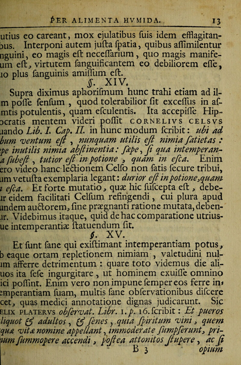 utius eo careant, mox ejulatibus fuis idem efflagitati¬ bus. Interponi autem jufta fpatia, quibus aflimilentur nguini, eo magis eft neceflarium, quo magis manife- um eft ^ virtutem fanguificantem eo debiliorem efle, 10 plus fanguinis amillum eft, ^ §. XIV* Supra diximus aphorifmum hunc trahi etiam ad il- m polle fenfum , quod tolerabilior fit excefllis in af- mtis potulentis, quam efculentis. Ita accepifle Hip- Dcratis mentem videri poflit cornelivs celsvs Liando Lik 1. C^. IL in hunc modum fcribit: ubi ad bum 'ventum ejt , nunquam utilis eji nimia fatietas : \pe inutilis nimia abjlinentia: /ape, (i qua intemperan- a fubeji , tutior ejf in potione , quam in efca. Enim ero video hanc ledionem Celfo non fatis fecure tribui, am vetufta exemplaria legant: durior eJi in potione,quam T efca. Et forte mutatio, quae hic fufcepta eft , debe- ir eidem facilitati Celfum refingendi, cui plura apud andem auflorem, fine prxgnanti ratione mutata, deben- •ir. Videbimus itaque, quid de hac comparatione utrius- ue intemperantiae ftatuendum fit. $. XV. Et funt fane qui exiftimant intemperantiam potus, b eaque ortam repletionem nimiam , valetudini nul- im afferre detrimentum : quare toto videmus die ali- uos ita lefe ingurgitare , ut hominem exuifle omnino ici poffint. Enim vero non impune feraper eos ferre ^mperantiam fuam, multis fane obfervationibus difcere cet, quas medici annotatione dignas judicarunt. Sic ELIX PLATERvs obfervat. Libr. i.p. 16.fcribit: Et pueros liquot ^ adultos , ^ fenes , .quia fpiritum -vini, quem qua vita nomine appellant, immoderate fumpferunt, pri- %um fummopere accendi, poftea attonitos Jtupere ^ ac ji ' B 3 opium