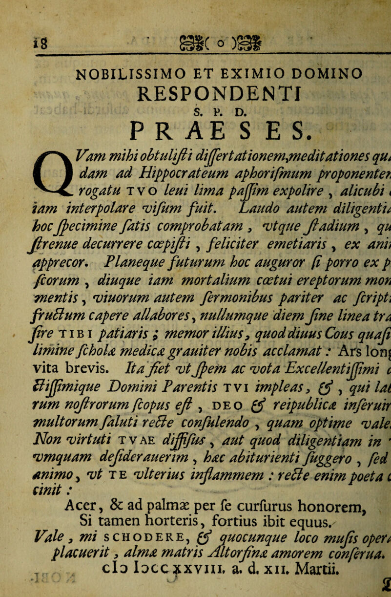 NOBILISSIMO ET EXIMIO DOMINO RESPONDENTI S. V. D. PRAESES. QVam mihi obtulifti dijjertationem^editationes qu» dam ad Hippocrateum aphorifmum proponentet rogatu T V o leui lima pajjim expolire , alicubi < iam interpolare vifum fuit, faudo autem diligentia hocJpecimine fatis comprobatam , njtque Jladium , qu Jlrenue decurrere coepijii, feliciter emetiaris , ex anh apprecor. Planeque futurum hoc auguror p porro ex p fcorum , diuque iam mortalium coetui ereptorum moh mentis, 'viuorum autem fermonibus pariter ac fcript, frublum capere allabores., nuUumque diem fine linea tr^ Jtre TIBI patiaris i memor illius, quoddiuus Cous quali limine fchola medica grauiter nobis acclamat: Ars lonj vita brevis. It a Jiet 'vtJpem ac vota Excellentiffmi c Ilijfmique Domini Parentis tvi impleas, , qui lai rum nojirorum fcopus eji d e o 0* reipublica inferutr multorum faluti reBe confulendo , quam optime vale. Non virtuti tvae dijfjus, aut quod diligentiam in ' vmquam defderauenm , hac abiturienti fuggero , fed animo, vt tb vlterius inflammem : reBe enim poeta i cinit: Acer, 8c ad palmae per fe curfurus honorem, Si tamen horteris, fortius ibit equus. Vale, mi schodere, ^ quocunque loco mufls opert placuerit, alma matris Altorflna amorem conferua. , cId Idcc^xviu. a. d. xii. Martii. 2