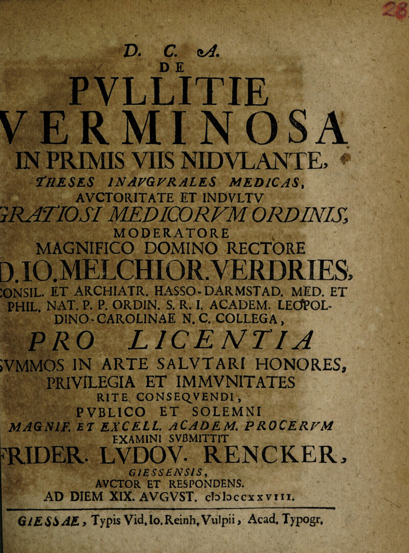 I 73 D. C. nA. DE PVLLITIE ERMINOS A IN PRIMIS VIIS NIDVLANTE, t/lESES 1NAVGVRALES MEDICAS, AVCTORITATE ET INDVLTV m MODERATORE MAGNIFICO DOMINO RECTORE D.IO.MELCHIOR.VERDRIES, :ONSIL. ET ARCHIATR. HASSO- DARMSTAD. MED. ET PHIL, NAT. P. P. ORDIN. S. R. I. ACADEM. LECfPOL- DINO - CAROLINAE N.C. COLLEGA, PRO LICENTIA 5VMMOS IN ARTE SALVTARI HONORES, PRIVILEGIA ET IMMVNITATES RITE. CONSEQVENDI, PVBLICO ET SOLEMNI MAGN1F. ET EXCELL. ACADEM. PROCERFM EXAMINI SVBM1TTIT RIDER. LVDOV. RENCKER, GtESSENSlS, AVCTOR ET RESPONDENS. AD DIEM XIX. AVGVST. cbbccxxvm. G1E SS AE > Typis Vid.lo. Reinh, Vulpii, Acad. Typogr,