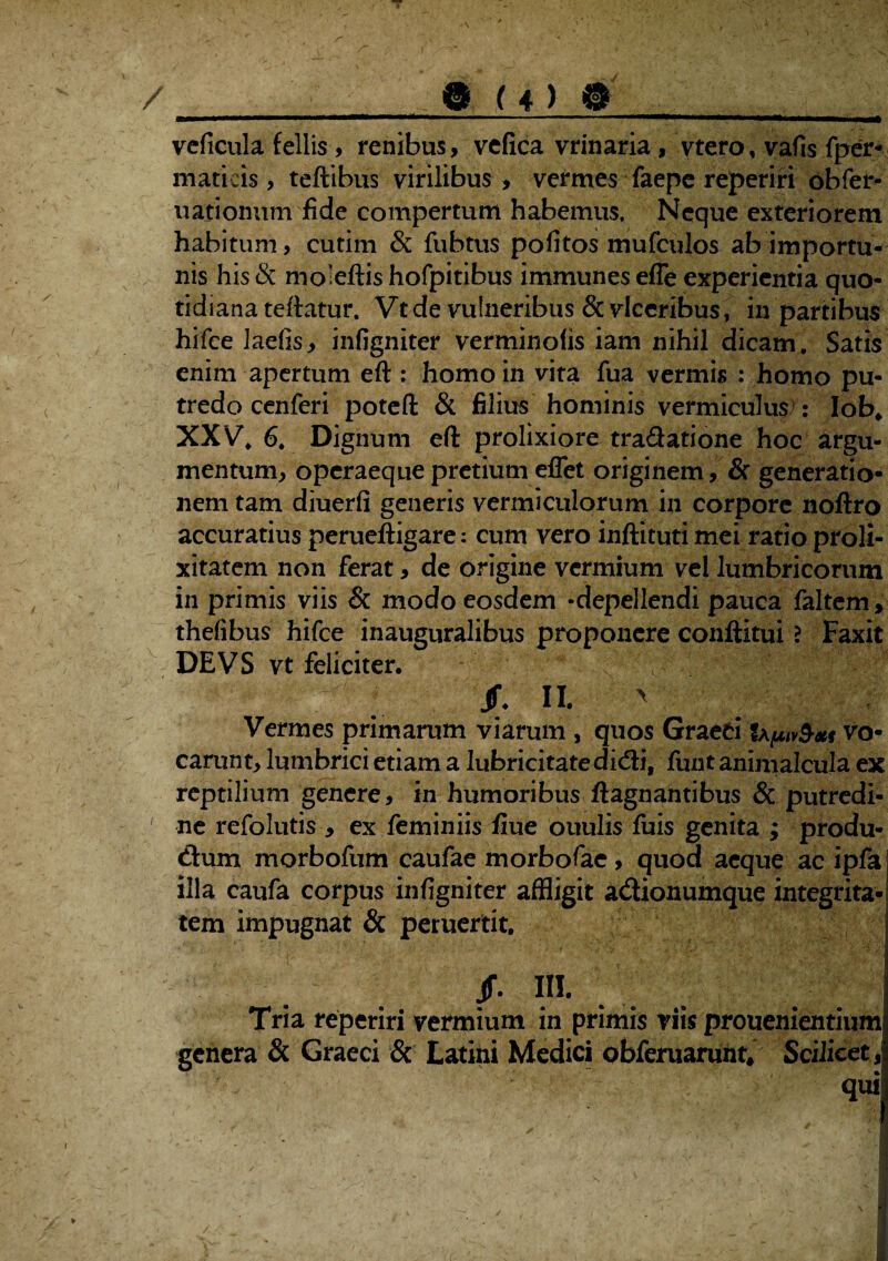 a® U) @_ vcficula fellis, renibus, vefica vrinaria , vtero, vafis fper- maticis , teftibus virilibus , vermes faepe reperiri obfer- uatiomim fide compertum habemus. Neque exteriorem habitum, cutim & fubtus pofitos mufculos ab importu¬ nis his & moleftis hofpitibus immunes efle experientia quo¬ tidiana teftatur. Vtde vulneribus &vlccribus, in partibus hifce laefis, infigniter verminolis iam nihil dicam. Satis enim apertum eft : homo in vita fua vermis : homo pu¬ tredo cenferi poteft & filius hominis vermiculus!: Iob* XXV, 6, Dignum eft prolixiore tradatione hoc argu¬ mentum, operaeque pretium eflet originem, & generatio¬ nem tam diuerfi generis vermiculorum in corpore noftro accuratius perueftigare: cum vero inftituti mei ratio proli¬ xitatem non ferat, de origine vermium vel lumbricorum in primis viis & modo eosdem -depellendi pauca faltem, thefibus hifce inauguralibus proponere conftitui ? Faxit DEVS vt feliciter. /. II. > Vermes primarum viarum , quos Graeri vo¬ carunt, lumbrici etiam a lubricitatedicfti, ftint animalcula ex reptilium genere, in humoribus ftagnantibus & putredi¬ ne refolutis , ex feminiis fiue ouulis luis genita ; produ- dum morbofum caufae morbofae, quod aeque ac ipfa illa caufa corpus infigniter affligit acftionumque integrita¬ tem impugnat & peruertit. Jf. III. Tria reperiri vermium in primis viis prouenientium genera & Graeci & Latini Medici obferuarunt. Scilicet, qui