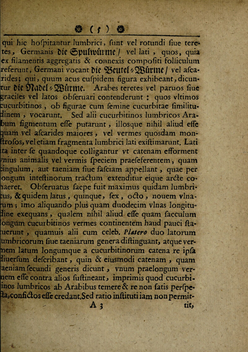 'I -_ @ ( f ) 9__ qui hic hofpitantur lumbrici, funt vel rotundi fiue tere* tes. Germanis ©pilftttttttttf / vel lati , quos, quia ex filamentis aggregatis & connexis compofiti folliculum referunt, Germani vocant bfe ^ScufCl'/SBilttttf/ vel afca- rides; qui > quum acus cufpidem figura exhibeant,dicun¬ tur pie * SBlttme. Arabes teretes vel paruos fiuc graciles vel latos obferuari contenderunt : quos vltimos cucurbitinos , ob figurae cum femine cucurbitae fimilitu- iinem , vocarunt* Sed alii cucurbitinos lumbricos Ara» bum figmentum efle putarunt, illosque nihil aliud effe quam vel afcarides maiores , vel vermes quosdam mon- ftrofos, vel etiam fragmenta lumbrici lati exiftimarunt. Lati ta inter fe quandoque colligantur vt catenam efforment mius animalis vel vermis fpeciem praefeferentem, quam fingulum, aut taeniam fiue fafeiam appellant, quae per ongum inteftinorum tradfum extenditur eique arcSe co* laeret. Obferuatus faepe fuit maximus quidam lumbri- :us, & quidem latus , quinque, fex, oAo, nouem vina- 'um ; imo aliquando plus quam duodecim vlnas longini fine exequans, qualem nihil aliud effe quam facculum longum cucurbitinos vermes continentem haud pauci fta- uerunt, quamuis alii cum celeb. Platero duo latorum Umbricorum fiue taeniarum genera diftinguant, atque ver¬ nem latum longumque a cucurbitinorum catena re ipfa iiuerfum deferibant, quin & eiusmodi catenam , quam aeniam fecundi generis dicunt j vnum praelongum ver¬ nem effe contra alios fuftineant, imprimis quod cucurbi- inos lumbricos ab Arabibus temere & re non fatis perfpe* la,confisos effe credant,Sed ratio inftitutiiam nonpermit- - A 3  tit. -1