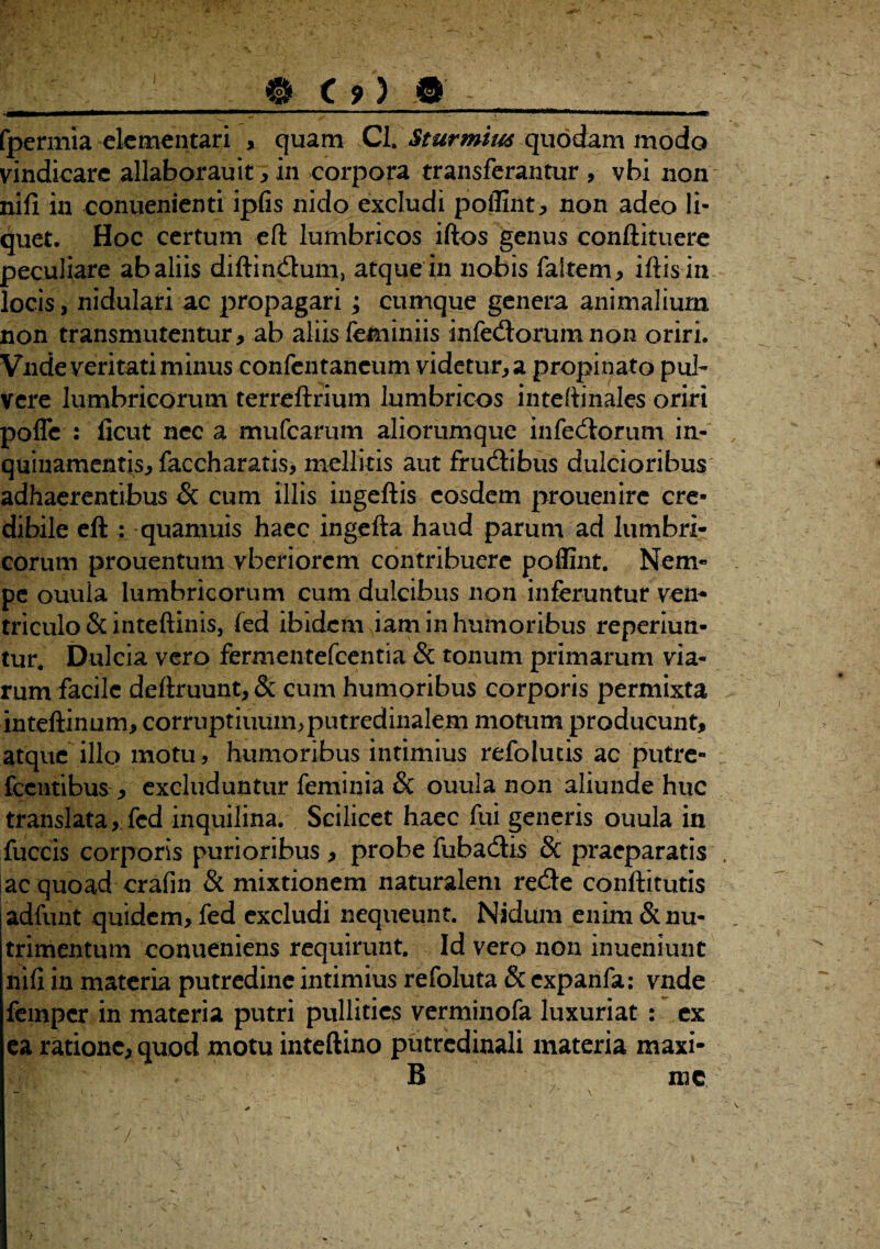 fpermia elcmentari , quam CI. Sturmim quodam modo vindicare allaborauit , in corpora transferantur , vbi non nifi in conuenienti ipfis nido excludi poflint, non adeo li¬ quet. Hoc certum eft lumbricos iftos genus conftituere peculiare ab aliis diftindum, atque in nobis faltem, iftisin locis, nidulari ac propagari ; cumque genera animalium non transmutentur , ab aliis feminiis infedorum non oriri. Vnde veritati minus confentaneum videtur, a propinato pul¬ vere lumbricorum terreftrium lumbricos inteftinales oriri poffe : ficut nec a mufearum aliorumque infedorum in¬ quinamentis, faccharatis, mellitis aut frudibus dulcioribus adhaerentibus & cum illis ingeftis eosdem prouenire cre¬ dibile eft : quamuis haec ingefta haud parum ad lumbri¬ corum prouentum vberiorem contribuere poflint. Nem¬ pe ouula lumbricorum cum dulcibus non inferuntur ven¬ triculo & inteftini s, fed ibidem iam in humoribus reperiun- tur. Dulcia vero fermentefeentia & tonum primarum via¬ rum facile deftruunt,& cum humoribus corporis permixta inteftinum, corruptiuum,putredinalem motum producunt, atque illo motu, humoribus intimius refolutis ac putre» fcentibus , excluduntur feminia & ouula non aliunde huc translata, fed inquilina. Scilicet haec fui generis ouula in fuccis corporis purioribus , probe fubadis & praeparatis ac quoad crafin & mixtionem naturalem rede conftitutis adfunt quidem, fed excludi nequeunt. Nidum enim & nu¬ trimentum conueniens requirunt. Id vero non inueniunt nifi in materia putredine intimius refoluta & expanfa: vnde femper in materia putri pullities verminofa luxuriat : ex ea ratione, quod motu inteftino putredinali materia maxi- B me . . . ^~ ' \ /