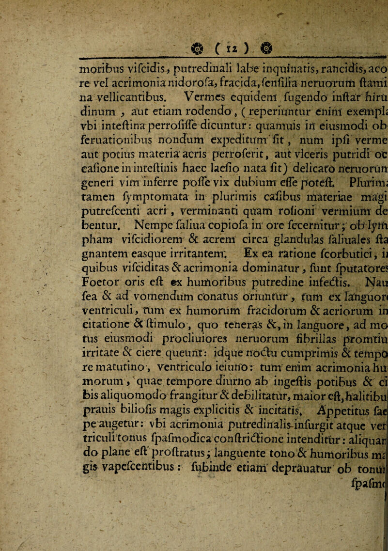 - - Q C » ). O__. moribus vifcidis, putredinali labe inquinatis, rancidis, aco re vel acrimonia nidorofa, fracida,fenfilianeruortirn ftami na vellicantibus. Vermes equidem fugeiido inftar hiru dinum , aut etiam rodendo , ( reperiuntur enim exemph vbi inteftinaperrofiffe dicuntur: quamuis in eiusmodi ob feruationibus nondum expeditum' fit, num ipfi verme aut potius materia acris perroferit, aut viceris putridi oc eafione in inteftinis haec laefio nata fit) delicato nemorun generi vim inferre polle vix dubium effe potefK Plurim; tamen fymptomata in plurimis cafibus materiae magi putrefcenti acri , verminanti quam rofioni vermium de bentur. Nempe faliuacopiofa in ore fecernitur; oblyifi pham vifcidiorem & acrem circa glandulas faliuales fta gnantem easque irritantem; Ex ea ratione fcorbutici, u quibus vifciditas & acrimonia dominatur , funt fputatore! Foetor oris eft ex humoribus putredine infedis. Nau fea & ad vomendum conatus oriuntur, fnm ex languor ventriculi , tum ex humorum fracidorum & acriorum in citatione & (limulo, quo teneras ih languore, ad mo tus eiusmodi procliuiores neruorum fibrillas promtiu irritate & ciere queunt: idque nodu cumprimis & tempo re matutino , ventriculo ieiunor tum enim acrimonia hu inorum /quae tempore diurno ab ingeftis potibus & ci bis aliquomodo frangitur & debilitatiir, maior eft,h^litibu prauis biliofis magis explicitis & incitatis, Appetitus fac pe augetur: vbi acrimonia putredinalisunfurgit atque ver triculitonus fpafmodicaconftridione intenditur: aliquar do plane eft proftratusi languente tono & humoribus tnz gis vapefcentibus : fubinde etiam deprauatur ob tonui