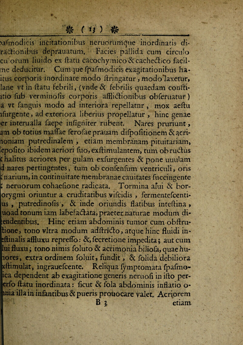 0 ( *i ) $ LXMt»m f ~ — Iir 1 .. . -<• —■ — mmmtmammm— )afmodicis incitationibus nerudrunlqtie inordinatis di- ra^ionijbncfs d^|>rauatiiiii% Facies pallida cum circulo culorum liuido ex fiam cacochymico&cachedico facil- me deducitur. Cumque fpafmodicis exagitationibus ha- itus corporis inordinate modo ftringatur, modolaxetur, lane vf in flatu febrili, (vnde & febrilis quaedam confli- itio fub vermi no fis corporis afflictionibus obfer natur ) a vt fanguis modo ad interiora repellatur , mox aeflu lfurgente, ad exteriora liberius propellatur , hinc genae er interualla faepe infigniter rubent. Nares pruriunt, am ob totius maflae ferofae prauam difpofitionem & acri- tioniaiii putredinalem , etiam membranam pituitariam, 'epofit.o ibidem aeriori fuo, exftimulaiitem, tum ob rudus i halitus acriores per gulam exfurgentes & pone uuulam id nares pertingentes, tum ob confenfiim ventriculi, oris l narium, in continuitate membranae cauitates fuccingente l nemorum cohaefione radicata. Tormina alui & bor- orygmi oriuntur a cruditatibus vifcidis , fermentefcenti- iis , putredinofis , & inde oriundis flatibus inteftina , uoad tonum iam labefadata, praeter naturae modum di- :endentibus« Hinc etiam abdominis tumor cum obflru- tione, tono vitra modum adflrido, atque hinc fluidi in- sftinalis affluxu repreflb: &,fecretione impedita; aut cum lui fluxu i tono nimis foluto & acrimonia biliofa, quaehu- lores , extra ordinem foluit, fundit, & folida debiliora xftimulat, ingrauefeente. Reliqua fy mptomata fpafmo- ica dependent ab exagitatione generis neruofi in ifto per- erfo flatu inordinata: ficut & fola abdominis inflatio o- mia illa in infantibus^ pueris prouocare valet. Acriorem B } \ etiam ■ ■ ■ : V ' - . ■ - ' . \