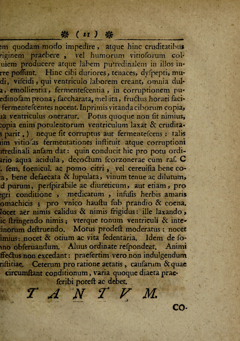 mi quodam modo impedire , atque hinc cruditatibus riginem praebere , vel humorum vitioforum coi- uiem producere atque labem putredlnalem in illos in- rre poflunt. Hinc cibi duriores, tenaces, dyfpepti, mu- di» vifeidi, qui ventriculo laborem creant, omnia dul- a, emollientia, fermentefeentia, in corruptionem pu- edinofam prona, faccharata, mellita, fruilus horaei faci- fermentefeentes nocent. Inprimis vitanda ciborum copia, xk ventriculus oneratur. Potus quoque non fit nimius, :opia enim potulentorum ventriculum laxat & crudita- s parit,) neque fit corruptus aut fermentefeens ; talis lim vitiofas fermentationes infiituit atque corruptioni itredinali anfam dat: quin conducit hic pro potu ordi- irio aqua acidula, decodium fcorzonerae cum raf. C . fem* foenicul. ac pomo citri, vel cereuifia bene co- :a, bene defaecata & lupulata, vinum tenue ac dilutum, d purum, peripirabile ac diureticum, aut etiam, pro ?gri conditione , medicatum , infufis herbis amaris omachicis 5 pro vnico hauftu fub prandio & coena. locet aer nimis calidus & nimis frigidus: ille laxando, ic ftringendo nimis ; vterque tonum ventriculi & inte* :inorum deftruendo. Motus prodeft moderatus : nocet imius: nocet & otium ac vita fedentaria. Idem de fo- \no obferuandum. Aluus ordinate refpondeat. Animi ffedius non excedant: praefertim vero non indulgendum riftitiae. Ceterum pro ratione aetatis , caufarum & quae circumflant conditionum, varia quoque diaeta prae- feribi poteft ac debet. ; r A N T V M. co-