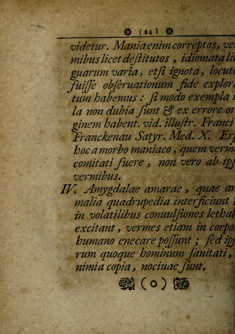 ___® (*4 > ,®_ videtur. Mania enim correptos, m mibus licet defiitutos , idiomata ih guarum varia, etji ignota, locuti fuijje obfiruationum Jide explort  tum habemus: fi modo exempla 2 la non dubia fiunt & ex errore or ginem habent, vid. iUuftr. Franci Franckenau Satyr. Med. X. Er± hocamorbo maniaco, quem verm comitati fuere, non vero ab ipj vermibus. IX. Amygdalae amarae, quae ar malia quadrupedia interficiunt < in volatilibus conuulfiones lethal excitant, vermes etiam in co?po\ humano enecare pojjiint; Jed ipj rum quoque hominum fianitati, nimia copia, nociuae fiunt.