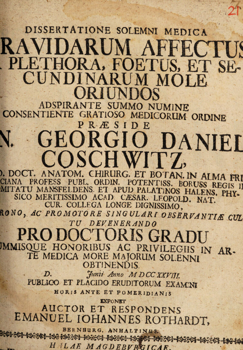 DISSERTATIONE SOLEMNI MEDICA RAVIDARUM AFFECTO PLETHORA, FOETUS, ET SE¬ CUNDINARUM MOLE ORIUNDOS ADSPIRANTE SUMMO NUMINE CONSENTIENTE GRATIOSO MEDICORUM ORDINE P R M SIDE S. GEORGIO DANIEE COSCHWITZ, ). DOCT. ANATOM. CHIRURG. ET BOTAN.IN ALMA FRI CIANA PROFESS PUBL. GRD1N. POTENTISS. BORUSS RFGis n 'MITATU MANSFEL.DENS. EI APUD PALATINOS HALFNS phy SICO MERITISSIMO ACAD CjESAR. LFOPOLD. Nat HX‘ CUR. COLLEGA LONGE DIGNISSIMO RONO^ AC PROMaTORE SlNG ULARI OBSERFANTIM CUI TU DEFENERANDO PRO DOCTORIS GRADU JMMISQtJE HONORIBUS AC PRIVILEGIIS IN AR TE MEDICA MORE MAJORUM SOI ENNI OBTINENDIS. D. Junii Anno M DCC XXVIIL PUBLICO ET PLACIDO ERUDITORUM EXAMINI HORIS ANTE ET POMERIDIANiS EXPONBT t^,,vAUCT0R et respondens EMANUEL IOHANNES RGTHARDT, & - ^ bernburg. anhalt H iLAE M AGDEBFF&GTCAE.