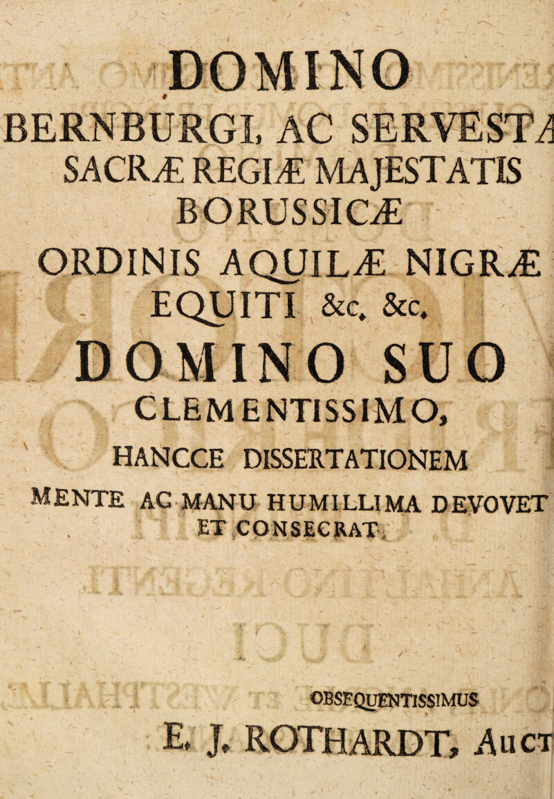 BERNBURGL AC SERVEST^ SACRAE REGI/E MAJESTATIS borussict: ORDINIS AQUILAE NIGRAE EQUITI &c. &c. Ijfco.MINO SUO CLEMENTiSSIMO, HANCCE DISSERTATIONEM mente ac manu humillima devovet ET CONSECRAT OBSEQIJENTISSIMUS E. J, ROTHARDT, Auct