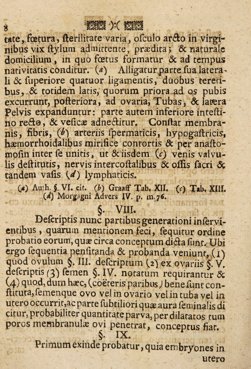 3 X '/ri£ tate, foetura, fterilitate varia, ofculo ar&o in virgi¬ nibus vix ftylum admittente, praedita; & naturale domicilium, in quo foetus formatur & ad tempus nativitatis conditur. 0*) Alligatur parte fua latera - li & fuperiore quatuor ligamentis, duobus tereti¬ bus, & totidem latis, quorum priora ad os pubis excurrunt, pofteriora, ad ovaria, Tubas, & latiera Pelvis expanduntur: parte autem inferiore intefti- no refto, & veficae adne&itur, Conflat membra¬ nis, fibris, (i) arteriis fpermaticis, hypogaftricis, hsemorrhoidalibus mirifice contortis Sc per anafto- mpfin inter fe unitis, ut & iisdem (c) venis valvu¬ lis deftitUtis, nervis intercoftalibus & offis facri Sc tandem vafis (4) lymphaticis. 00 Au'h. $. VI, cit. (b) GraafF Tab, XII, (c) Tab, XIII. (d) Morgagni Advers IV. p. «i j6. §. VIII. Defcriptis nunc partibus generationi infervi- entibus , quarum mentionem feci, fequitur ordine probatio eorum, quae circa conceptum di<3a funt. Ubi ergo fequentia penfitanda & probanda veniunt, ,(i) quod ovulum §, III. defcriptum (2) ex ovariis S. V. defcriptis (3) femen §. IV. notatum requirantur & (4) quod, dum ha?c, (coereris paribus; bene funt con- ftituta, femenque ovo veiin ovario vel in tuba vel in utero occurrit,ac parte fubtiliori quae aura feminalis di citur, probabiliter quantitate parva, per dilatatos tum poros membranulae ovi penetrat, conceptus fiat. §. IX. Primum exinde probatur, quia embryones in utero