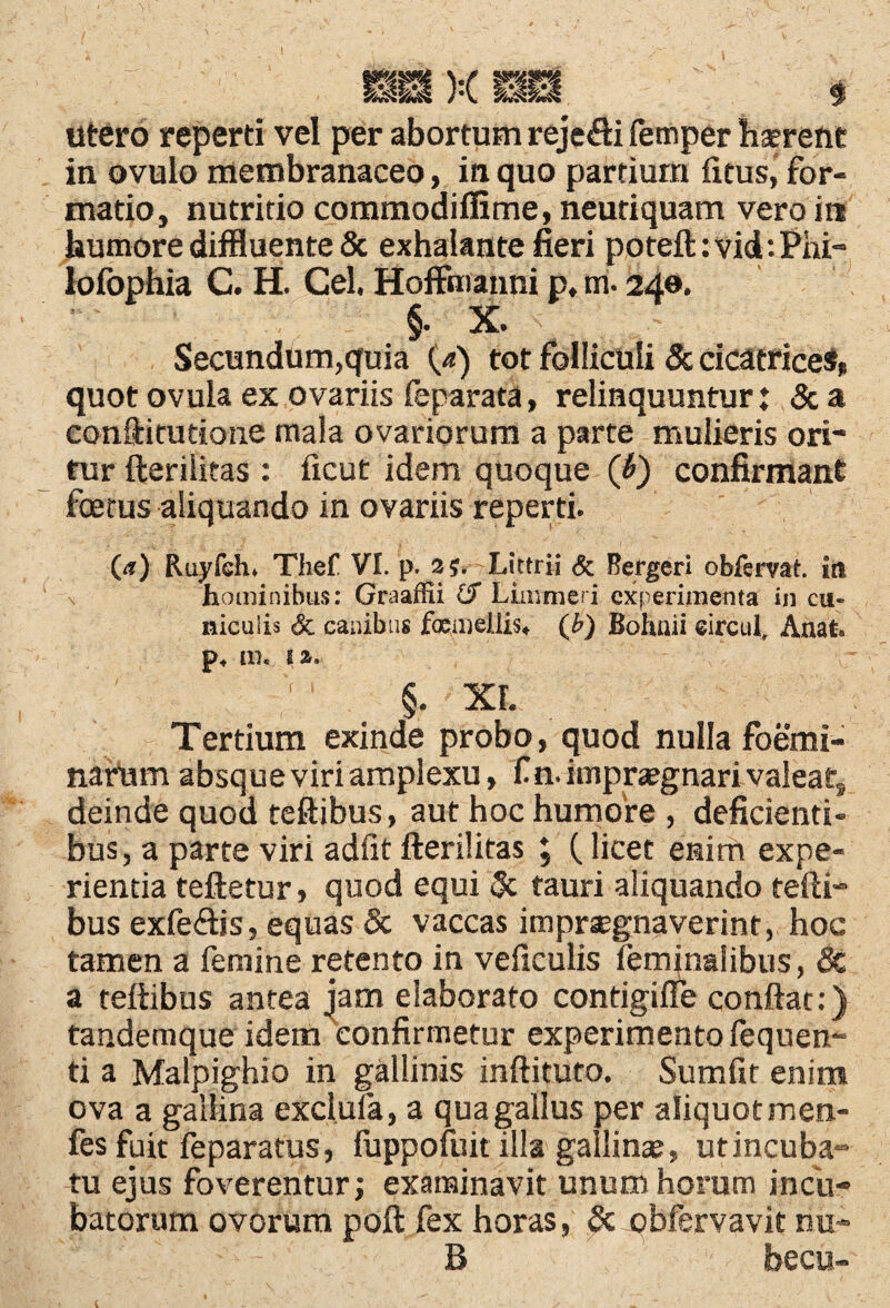 I > utero reperti vel per abortum reje&i femper haerent in ovulo membranaceo, in quo pardum fitus, for¬ matio, nutritio commodiflime, neutiquam vero in humore diffluente & exhalante fieri poteft:vid:Phi- lofophia C. H. Cei. Hoffmanni p, m. 240. §• X» Secundum,quia (4) tot folliculi & cicatrices» quot ovula ex ovariis feparata, relinquuntur: & a conftitutione mala ovariorum a parte mulieris ori¬ tur fterilitas : ficut idem quoque ('b) confirmant foetus aliquando in ovariis reperti. 0?) Ruyfeh» Thef VI. p. 2$. Littrii & Bergeri obfervat. in hominibus: Graaffii £f Limmeri experimenta in cu« niculis & canibus femellis* (b) Bohnii eircul, Anat. p4 m. 1a. §. xr. Tertium exinde probo, quod nulla foemi- nariim absque viri amplexu, f n. impraegnari valeat, deinde quod teftibus, aut hoc humore , deficienti¬ bus, a parte viri adiit fterilitas ; (licet enim expe¬ rientia teftetur, quod equi & tauri aliquando tefti¬ bus exfeftis, equas & vaccas imprsegnaverint, hoc tamen a femine retento in veficulis feminalibus, Sc a teftibus antea jam elaborato contigiffe conflat:) tandemque idem confirmetur experimento fequen- ti a Malpighio in gallinis inftituto. Sumfit enim ova a gallina exclula, a qua gallus per aliquot men- fes fuit feparatus, fuppofliit illa gallinae, utincuba- tu ejus foverentur; examinavit unum horum incu¬ batorum ovorum poft fex horas, & pbfervavit nu- B becu-