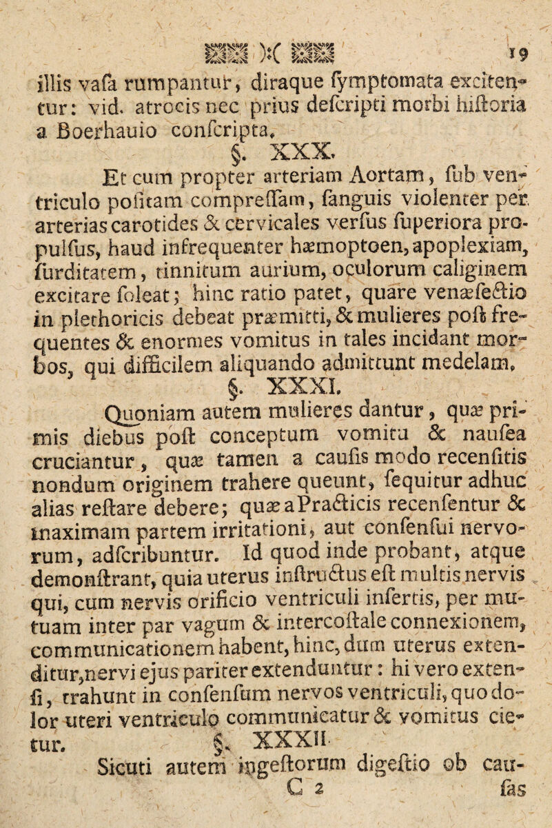 19 illis vafa rumpantur, diraque fymptomata exciten¬ tur: vid. atrocis nec prius defcripti morbi hiftoria a Boerhauio confcripta, n - §. XXX Et cum propter arteriam Aortam, fub ven¬ triculo politam comprefTam, fanguis violenter per, arterias carotides & cervicales verfus fuperiora pro- puSfus, haud infrequenter h^moptoen, apoplexiam, furditatem, tinnitum aurium, oculorum caliginem excitare foleat; hinc ratio patet, quare venaXe&ia in piethoricis debeat praemitti, & mulieres poft fre¬ quentes & enormes vomitus in tales incidant mor¬ bos, aui difficilem aliquando admittunt medelam, §. XXXI, Quoniam autem mulieres dantur, qua pri¬ mis diebus poft conceptum vomitu & naufea cruciantur, qua tamen a caulis modo recenfitis nondum originem trahere queunt, fequitur adhuc alias reflare debere; quaeaPra&icis recenfentur & maximam partem irritationi* aut eonfenfui nervo¬ rum, adfcribuntur. Id quod inde probant, atque demonftrant, quia uterus inftru&us eft multis nervis qui, cum nervis orificio ventriculi infertis, per mu¬ tuam inter par vagum & intercoftale connexionem, communicationem habent, hinc, dum uterus exten¬ ditur,nervi ejus pariter extenduntur: hi vero exten- fi, trahunt in confenfum nervos ventriculi, quo do¬ lor uteri ventriculo communicatur & vomitus cie¬ tur. §, XXXII Sicuti autem jpgeftoriim digeftio ob cau-