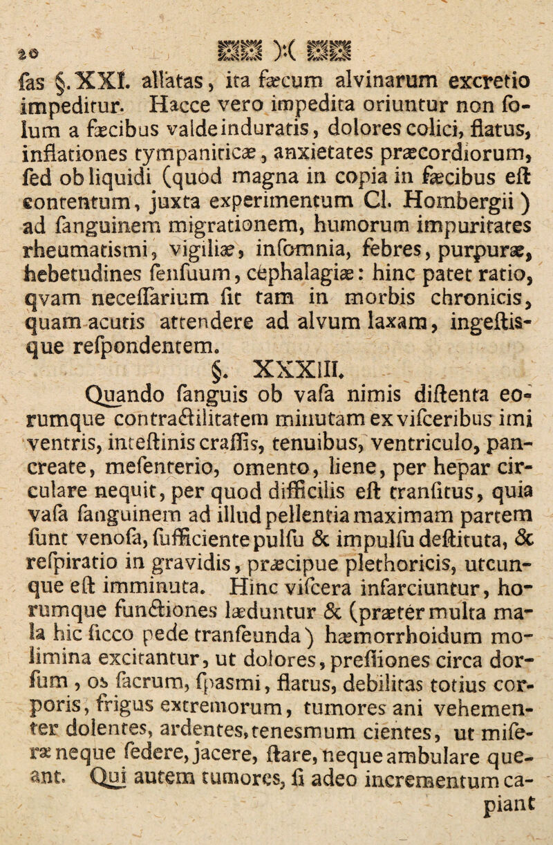 fas §.XXI. allatas, ita fecum alvinarum excretio impeditur- Hacce vero impedita oriuntur non fo- lum a fecibus valdeinduratis, dolores colici, flatus, inflationes tympaniticas, anxietates prascordiorum, fed ob liquidi (quod magna in copia in fecibus eft contentum, juxta experimentum Cl. Hombergii ) ad languinem migrationem, humorum impuritates rheumatismi, vigiliae, infomnia, febres, purpurae, hebetudines fenfuum, ctphalagias: hinc patet ratio, qvam neceflarium fit tam in morbis chronicis, quam acutis attendere ad alvum laxam, ingeftis- que refpondentem. §. XXXIII, Quando fanguis ob vafa nimis diftenta eo« rumque contra&ilitatem minutam ex viiceribus imi ventris, inteftinis craflis, tenuibus, ventriculo, pan¬ create, mefenterio, omento, liene, per hepar cir¬ culare nequit, per quod difficilis eft tranfitus, quia vala fanguinem ad illud pellentia maximam partem ftint venofa, (ufficiente pulfu & impulfudeftituta, & refpiratio in gravidis, praecipue plethoricis, utcun¬ que eft imminuta. Hinc vifcera infarciuntur, ho- rumque fun&iones feduntur & (praeter multa ma¬ la hic ficco pede tranfeunda) haemorrhoidum mo¬ limina excitantur, ut dolores, prefliones circa dor- fum , os facrum, fpasmi, flatus, debilitas totius cor¬ poris, frigus extremorum, tumores ani vehemen¬ ter dolentes, ardentes, tenesmum cientes, ut mi fe¬ ra; neque federe, jacere, ftare, neque ambulare que¬ ant. Qui autem tumores, fl adeo incrementum ca- / * - piant