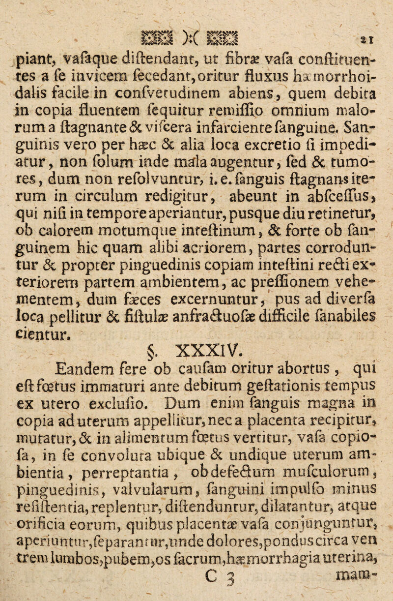 piant, vafaque diftendant, ut fibra; vafa conftituen- tes a fe invicem fecedanr, oritur fluxus hsemorrhoi- daiis facile in confvetudinem abiens, quem debita in copia fluentem fequitur remiffio omnium malo¬ rum a ftagnante & vi icera infarciente fanguine. San¬ guinis vero per harc & alia loca excretio fi impedi¬ atur, non folum inde mala augentur, fed & tumo¬ res, dum non refolvuntur, i. e. fanguis ftagnans ite¬ rum in circulum redigitur, abeunt in abfceftus, qui ni fi in tempore aperiantur, pusque diu retinetur, ob calorem motumque inreftinum, & forte ob fan- guinem hic quam alibi acriorem, partes corrodun¬ tur & propter pinguedinis copiam inteftini redi ex¬ teriorem partem ambientem, ac preflfionem vehe¬ mentem, dum feces excernuntur, pus ad diverfa loca pellitur <3t fiftufe anfraduofae difficile fanabiles cientur. §. XXXIV. Eandem fere ob caufam oritur abortus , qui eft foetus immaturi ante debitum geftationis tempus ex utero exclufio. Dum enim fanguis magna in copia ad uterum appellitur, nec a placenta recipitur, muratur, & in alimentum foetus vertitur, vafa copio- fa, in fe convoluta ubique & undique uterum am¬ bientia, perreptantia , obdefedum mufculorum, pinguedinis, valvularum, languini impulfo minus refiftenda, replentur, diftenduntur, dilatantur, atque orificia eorum, quibus placentas vafa conjunguntur, aperiuntur,feparanmr,unde dolores,pondus circa ven tremlumbo5,pubem,osfacrurn,haemorrhagia uterina, C 3 mana-