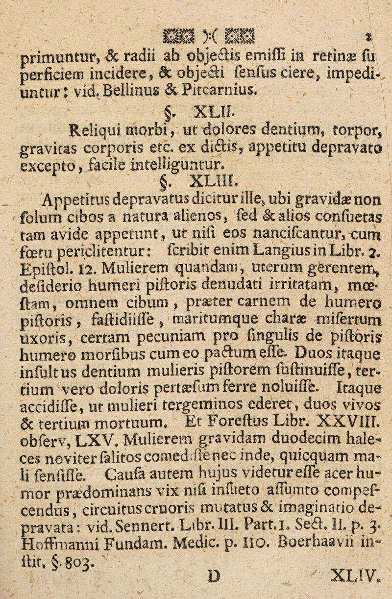 HiS X i primuntur, & radii ab obje&is emiffi in retina fu perficiem incidere, St obje&i fenfus ciere, impedi¬ untur : vid. Beliinus & Pitcarnius. ' §. XLII. Reliqui morbi, ut dolores dentium, torpor, gravitas corporis etc. ex didis, appetitu depravato excepto, facile intelliguntur. §. XLIIL Appetitus depravatus dicitur ille, ubi gravida non folum cibos a natura alienos, fed & alios confuetas tam avide appetunt, ut nifi eos nancifcantur, cum fcetu periclitentur: fcribit enim Langius in Libr. 2. Epiftol. 12. Mulierem quandam, uterum gerentem, defiderio humeri piftoris denudati irritatam, moe- ftam, omnem cibum , prater carnem de humero piftoris , faftidiifle , maritumque chara mifertum uxoris, certam pecuniam pro lingulis de piftoris humero morfibus cum eo padum efle. Duos itaque infuit us dentium mulieris piftorem fuftinuifle, ter¬ tium vero doloris pertafum ferre noluifie. Itaque accidifte, ut mulieri tergeminos ederet, duos vivos & tertium mortuum. Et Foreftus Libr. XXVIII. obferv, LXV. Mulierem gravidam duodecim hale- ces no viter falitos comeddlenec inde, quicquam ma¬ li fenfiffe. Caufa autem hujus videtur efle acer hu¬ mor pradominans vix nifi infueto aiTumto compef- cendus, circuituscruoris mutatus& imaginario de¬ pravata: vid.Sennert. Libr. 111. Part.i. Sedi. IJ. p. 3* Hofffnanni Fundam. Medie, p. lio. Boerhaavii in- ftit, §• 803. - D ' XLtV.