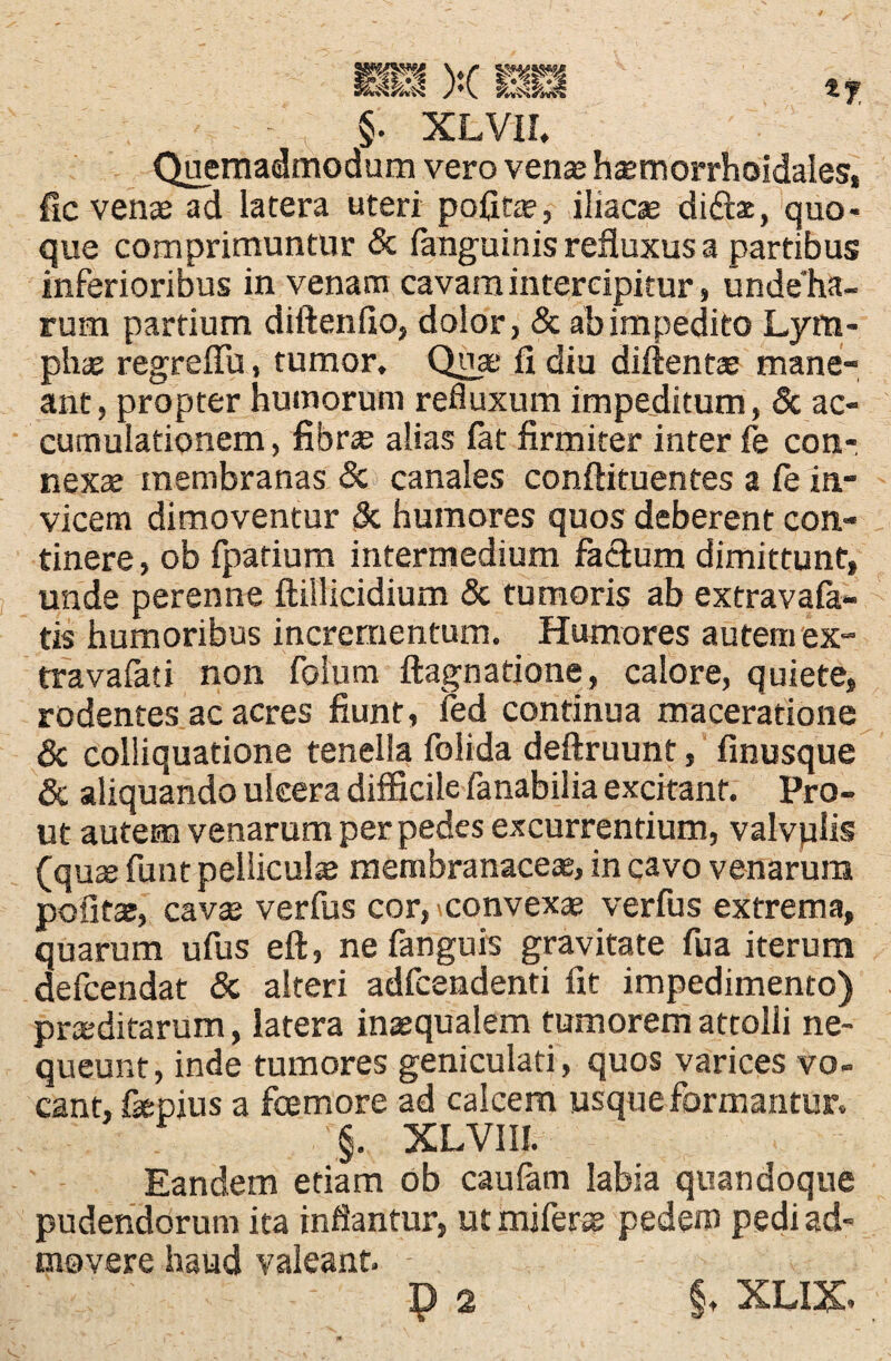 Quemadmodum vero vena; haetnorrhoidales, fic venae ad latera uteri pofitae, iliacae didfot, quo¬ que comprimuntur & (anguinis refluxus a partibus inferioribus in venam cavam intercipitur, unde ha¬ rum partium diftenfio, dolor, & ab impedito Lym¬ pha; regreffu, tumor. Quae fi diu diftenta; mane¬ ant, propter humorum refluxum impeditum, & ac¬ cumulationem , fibrae alias fat firmiter inter fe con-. nexa; membranas & canales conftituentes a (e in¬ vicem dimoventur & humores quos deberent con¬ tinere, ob fpatium intermedium factum dimittunt, unde perenne ftiilicidium & tumoris ab extravafa- tis humoribus incrementum. Humores autem ex¬ tra vafat i non folum ftagnatione, calore, quiete, rodentes ac acres fiunt, ied continua maceratione & colliquatione tenella folida deftruunt, finusque & aliquando ulcera difficile fanabilia excitant. Pro¬ ut autem venarum per pedes excurrentium, valvplis (quae funt pellicula membranaceae, in cavo venarum pofita;, cavae verfus cor, ^convexae verfus extrema, quarum ufus eft, ne (anguis gravitate fua iterum defcendat & alteri adfccndenti fit impedimento) praeditarum, latera inaequalem tumorem attolli ne¬ queunt, inde tumores geniculati, quos varices vo¬ cant, fepius a foemore ad calcem usque formantur. §. XLVIII. Eandem etiam ob caufam labia quandoque pudendorum ita inflantur, ut miferae pedem pedi ad¬ movere haud valeant. ; ;; - p 2 §, xux.