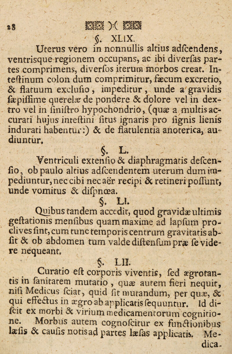 a8 ' ft XLiX. Uterus vero in nonnullis altius adlcendens, ventrisque regionem occupans, ac ibi diverfas par¬ tes comprimens, diverfos iterum morbos creat. In¬ testinum colon dum comprimitur, faecum excretio, & flatuum exelufto, impeditur, unde a gravidis Ikpiflime querelar de pondere & dolore vel in dex¬ tro vel in finiftro hypochondrio, (quae a multis ac¬ curati hujus inteftini fitus ignaris pro fignis lienis indurari habentur:) & de flatulentia anoterica, au¬ diuntur, §. L. Ventriculi extenfio & diaphragmatis defcen* fio, ob paulo altius adfcendentem uterum dum im¬ pediuntur, nec cibi nec aer recipi & retineri poliunt, unde vomitus & difpncea. §, L!. Quibus tandem accedit, quod gravidas ultimis geftationis menflbus quam maxime ad lapfum pro¬ clives fmt, cum tunc temporis centrum gravitatis ab¬ iit & ob abdomen tum valde diftenlum pra? fe vide¬ re nequeant. §. L1I. Curatio eft corporis viventis, fed aegrotan¬ tis in limitarem mutatio , qua? aurem fieri nequit, nifi Medicus fciat, quid fit mutandum, per quse, 8c qui effedus in a?gro ab applicatis fequuntur. Id di- frit ex morbi & virium medicamentorum cognitio¬ ne. Morbus autem cognofcitur ex fun&ionibus lasfis & caulis notis ad parces lasfas applicatis. Me¬ dica.