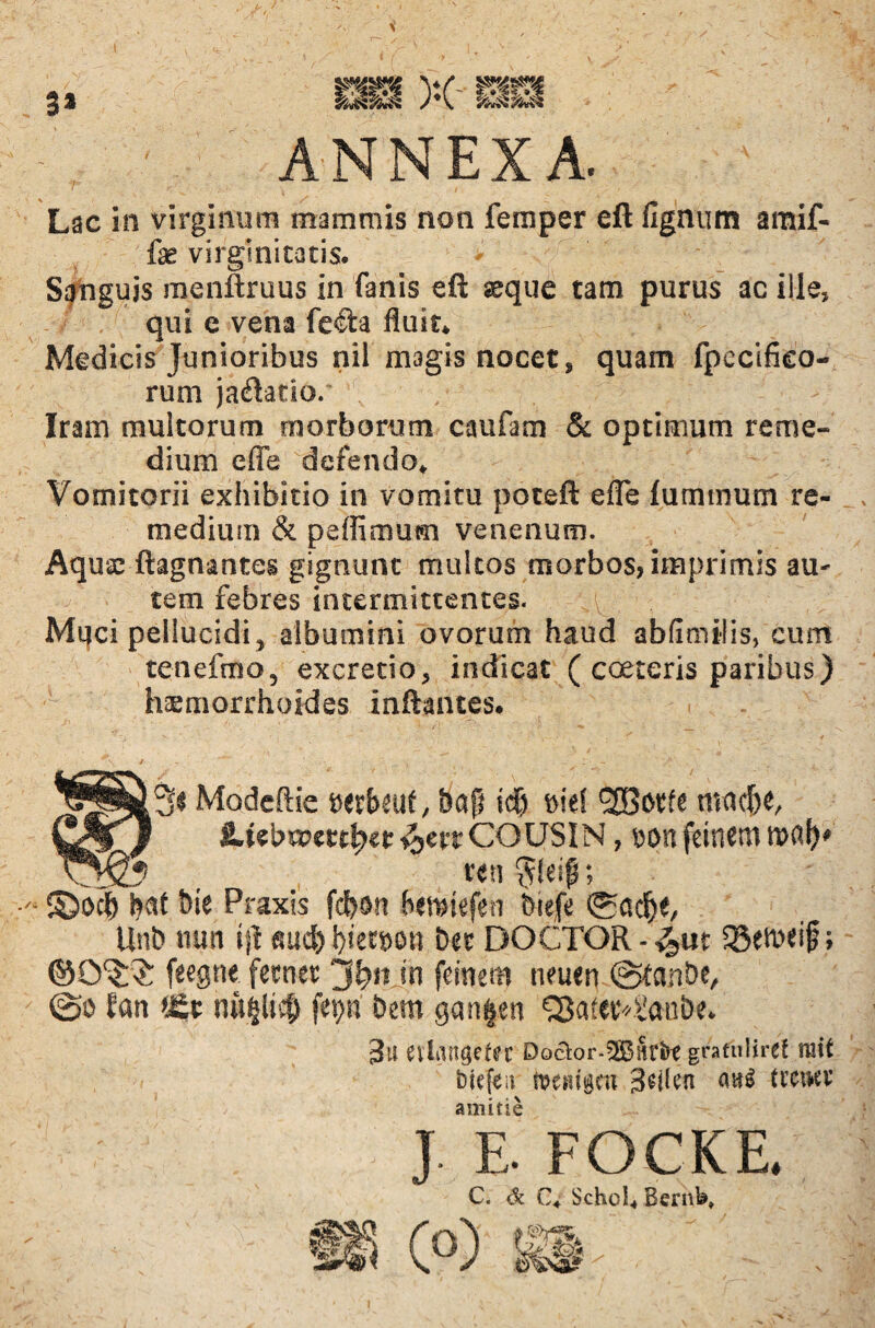 3* ANNEXA. Lac in virginum mammis non femper eft fignum amif- fae virginitatis. Sanguis menftruus in fanis eft seque tam purus ac ille, qui e vena fe£ia fluit* Medicis Junioribus nil magis nocet, quam fpecifko- rum jaftatio. Iram multorum morborum caufam & optimum reme¬ dium effa defendo* Vomitorii exhibitio in vomitu poteft efle lummum re¬ medium & peffimum venenum. Aquae ftagnantes gignunt multos morbos, imprimis au¬ tem febres intermittentes. Mijci pellucidi, albumini ovorum haud abfimilis, eum tenefmo, excretio, indicat ( coeteris paribus) haemorrhoides inftances. fi 3« Modcftie serbeuf, bap idj »i«S <2Borfe macH J iUebop«tf?ep ^etcCOUSIN, oort feinem tufli)» *' _  ren §!esf;  ©0$ bie Praxis fcfrsn bemiefen biefe ©acfje, Uni) nun ijt «ucfr biecnon bee DOCTOR - SBeU>eif; ©O^?: feegne fetnet in feinera neuen ©tanbe, ©o fan *Et hu$li$ fet>n bem gan|en QJatevvtanbe. 3u evlangeter Doctor-^Bitr&t graffoliref ratf biefeir toemgm 3q(cn auS trciKV amitte  ; ; , . : J E. FOCKE, C. <k C4 Schol* Bernfc„