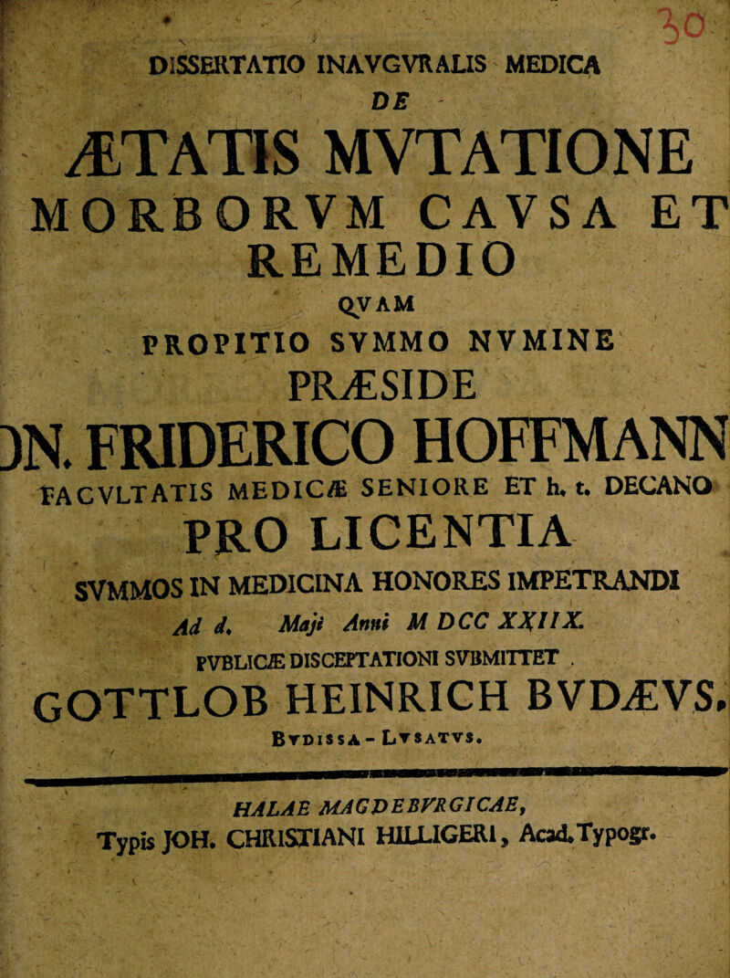 -* DE ITATIS < [ORBORVM CAVSA ET REMEDIO QVAM PROPITIO SVMMO NVMINE PRiESIDE friderico hoffmann TACVLTATIS MEDICffi SENIORE ET h. t, DECANO PRO LICENTIA SVMMOS IN MEDICINA HONORES IMPETRANDI Ad d, Maji Anni M DCC XXIIX. PVBLIGK DISCEPTATIONI SVBMITTET . GOTTLOB HEINRICH BVOEVS, Btdissa-Ltsatvs. k HALA E MAGPEBVRGICAE, Typis JOH. CHRISTIANI H1LLIGERI, AcaATypogr.
