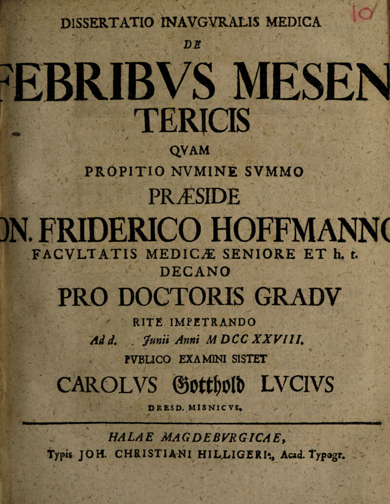 DISSERTATIO INAVGVRALIS MEDICA ■ • DE c QVAM PROPITIO NVMINE SVMMO fIi#! PRi£SIDE*Hl . FRIDERICO FACVLTATIS MEDICAE SENIORE ET h. t. DECANO PRO DOCTORIS GRADV ' RITE IMPETRANDO Adi. _ grnii Anni MDCC XXVIII. N ~ PVBLICO EXAMINI SISTET CAROLVS mti)Ofo LVCIVS D RES D. MlSNICVS* I * ✓ \ - ' x ’ / ■ ; ;;  1 ' sv .. ' HALAE MAGDEBVRGICAE, Typis JOH. CHRISTIANI HILLIGERI*., Acad. Typagr. . ..