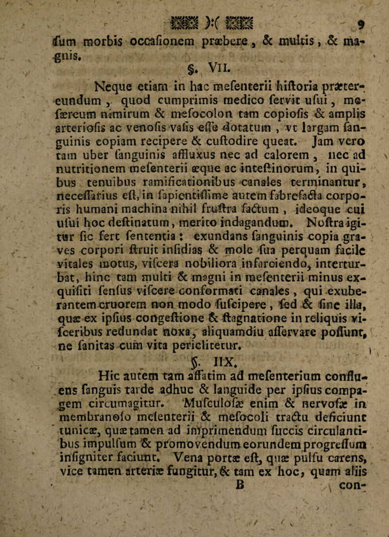 ... i „ Cum morbis occafionem praebere* & multis, & ma- ;■* V . . - §♦ VII. , . _ / Neque etiam in hac mefenterii hiftoria pra?ter- eundum , quod cumprimis medico fervit ufui, ms* faereum nimirum & mefoeolon tam copiofis & amplis arteriolis ac venofis vaiis eife dotatum , vt largam fan- guinis copiam recipere & cuftodire queat. Jam vero tam uber (anguinis affiuxus nec ad calorem * nec ad nutritionem mefenterii seque ac inteftinorum, in qui¬ bus tenuibus ramificationibus canales terminantur, neceflarius efl, in fapientiffime autem fabrefada corpo¬ ris humani machina nihil ftuftra fa<5tum , ideoque cui ufui hoc deftinatum, merito indagandum# Noftraigi- tur fic fert fententia : exundans fanguinis copia gra¬ ves corpori ftruit infidias & mole fu a perquam facile vitales motus, vifcera nobiliora infarciendo* intertur¬ bat, hinc tam multi & magni in mefenterii minus ex- quifiti fenfus vifcere conformati canales , qui exube¬ rantem cruorem non modo fufeipere, fed & line illa, qua: ex ipfius congeftione & ftagnatione in reliquis vi- feeribus redundat noxa, aliquamdiu afTervare poflunt, ne fanitas cum vita periclitecur* $. IIX* Hic autem tam affatim ad mefenterium conflu¬ ens fanguis tarde adhuc & languide per ipiius compa¬ gem circumagitur. Mufculofe enim & nervofa* in inembranolo mclenterii & mefocoli tradu deficiunt ' tunicae* quae tamen ad imprimendum fuccis circulanti¬ bus impulfum pfomovendumeorundemprogreffum infigniter faciunt* Vena portae eft3 quae pulfu carens, vice tamen arteriae fungitur, & tam ex hoc, quam aliis B \ can-