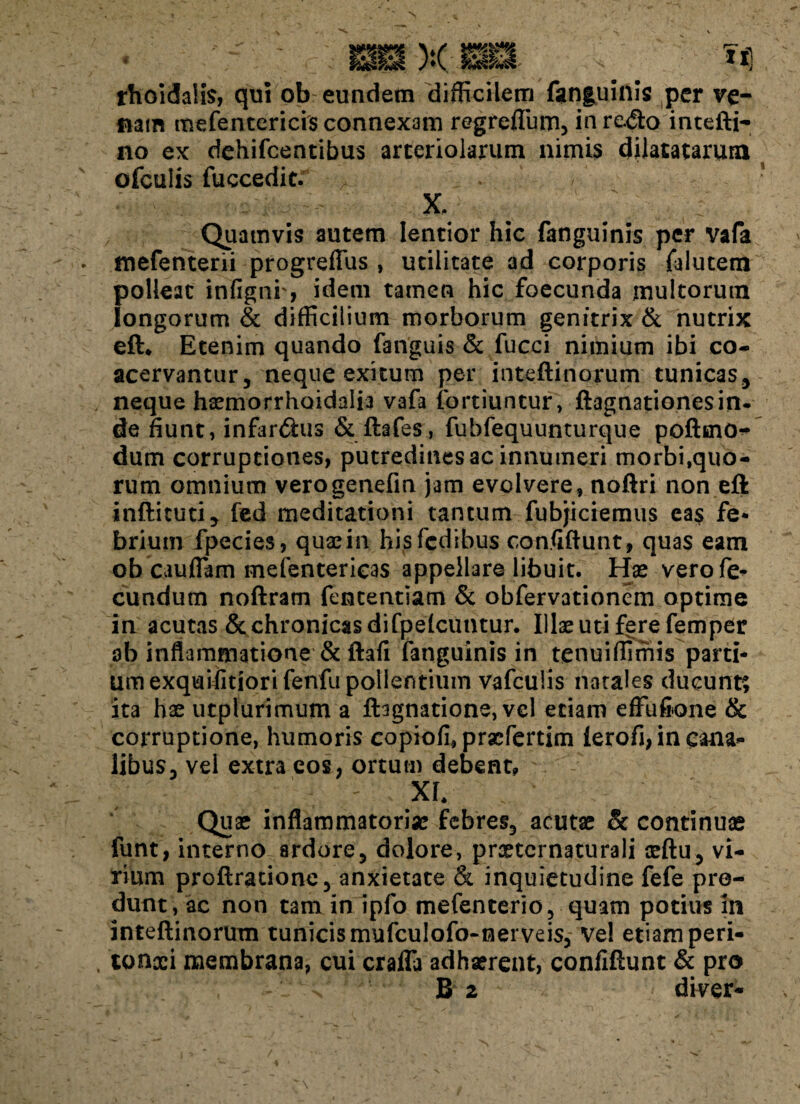 , _ x ma . 14 rhoidalis, qui ob eundem difficilem fanguinis per ve- fiam mefentericis connexam regrefium, in redo intefti- no ex dehifcentibus arteriolarum nimis dilatatarum ofculis fuccedit. . X, Quamvis autem lentior hic fanguinis per vafa mefenterii progreffus , utilitate ad corporis falutem polleat infigni', idem tamen hic foecunda multorum longorum & difficilium morborum genitrix & nutrix eft* Etenim quando fanguis & fucci nimium ibi co¬ acervantur, neque exitum per inteftinorum tunicas, neque haemorrhoidalia vafa iortiuntur, ftagnationesin- de fiunt, infardus & ftafes, fubfequunturque poftrno* dum corruptiones, putredines ac innumeri morbi,quo¬ rum omnium verogenefm jam evolvere, noftri non eft infticuti, fed meditationi tantum fubjiciemus eas fe¬ brium fpecies, quaein hisfcdibus confiftunt, quas eam ob cauflam melentericas appellare libuit. Hae vero fe¬ cundum noftram fententiam & obfervationem optime in acutas & chronicas difpelcuntur. Illae uti fere femper ab inflammatione & ftafi fanguinis in tenuiffimis parti¬ um exquifitiorifenfu pollentium vafculis natales ducunt; ita has utplurimum a fhgnatione, vel etiam effufione & corruptione, humoris copiofi, praefertim lerofi, in cana¬ libus, vel extra eos, ortum debent* > XI. Qua? inflammatoriae febres, acutae & continuae funt, interno ardore, dolore, prxtcrnaturali aeftu, vi¬ rium proftratione, anxietate & inquietudine fefe pro¬ dunt, ac non tam in ipfo mefenterio, quam potius in inteftinorum tunicis mufculofo-nerveis. Vel etiam peri- , tonxi membrana, cui craffa adhaerent, confiftunt & pro