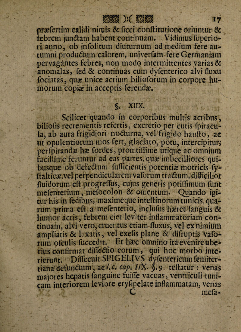 prarfertim calidi nimis & frcci conftitutione oriuntur & febrem jungam habent continuam* Vidimus fuperio- rianno, ob infolitum diuturnum ad medium fere au¬ tumni produdum calorem, univerfam fere Germaniam pervagantes febres, non modo intermittentes varias & anomalas, fed & continuas cum dyfenterico alvi fluxu fociatas, qua? unice acrium bilioforum in corpore hu¬ morum 'copi# in acceptis ferenda?* > ' r - r ^ §. XIIX. Scilicet quando in corporibus multis acribus, biliofis recrementis refertis, excretio per cutis fpiracu- la, ab aura frigidiori nodurna, vel frigido haufto, ac ut opulentiorum mos fert, glaciato, potu, intercipitur, perfpirand# hx fordes, promtiflime utique ac omnium facillime feruntur ad eas partes, qu# imbecilliores qui¬ busque ob defedum fufficientis potenti# motricis fy- ftalticx,vel perpendicularem vaforum traftum, diflicilior fluidorum eft progreflfus, cujus generis potiffimum funt mefenterium, mefocolon & omentum. Quando igi¬ tur his in fedibus, maximequeinteftinorum tunicis, qua¬ rum prima eft a mefenterio, inclufus h#ret fanguis & humor acris, febrem ciet leviter inflammatoriam con¬ tinuam, alvi vero, cruentus etiam-fluxus, vel ex nimium ampliatis & laxatis, vel exefis plane & difruptis vafo- rum ofculis fucccdit. Et h#c omnino ita evenire ube¬ rius confirmat diffedio eorum, qui hoc morbo inte¬ rierunt. Diflecuit SPIGELIVS dyfentericumfemiter- tianadefundum^acjU. cap< //X. $.9. teftatur : venas majores hepatis fanguine fuiffe vacuas, ventriculi tuni¬ cam interiorem leviore eryfipelate inflammatam, venas G ' mefa-