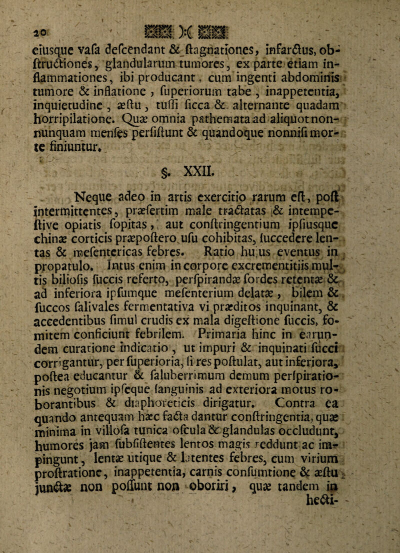I 10 m X m eitisque vafa defcendant & ftagnationes, infar£tus,ob- ftru&iones, glandularum tumores, exparte etiam in¬ flammationes, ibi producant, cum ingenti abdominis tumore & inflatione > fuperiorum tabe , inappetentia, inquietudine, seftu, tufli ficca & alternante quadam horripilatione. Quae omnia pathemata ad aliquotnon- nunquam menfes perfiftunt & quandoque nonnifi mor¬ te finiuntur*. §. XXII. Neque adeo in artis exercitio rarum eft, poft {'ntermittcntes, praefertim male tra&atas /& intempe- tive opiatis fopitas,; aut conftringentium ipfiusquc chinae corticis praepoftero ufu cohibitas, fuccedere len¬ tas & mefentcricas febres. Ratio hu:us eventus in propatulo, intus enim in corpore excrementitiis mul¬ tis biliofis fuccis referto, perfpirandae fordes retenta & ad inferiora ipfumque mefenterium delatse , bilem & fuccos falivales fermentativa vi praeditos inquinant, & accedentibus fimul crudis ex mala digeftione fuccis> fo- mitem conficiunt febrilem. Primaria hinc in earun- dem curatione indicatio , ut impuri & inquinati flicci corrigantur, per fuperioria, (i respoftulat, aut inferiora, poftea educantur & faluberrimum demum perfpiratio- nis negotium ipfcque (anguinis ad exteriora motus ro¬ borantibus & diaphoreticis dirigatur. Contra ea quando antequam hscc fa^ta dantur conftringentia,quae minima in villofa tunica ofcula&: glandulas occludunt, humores jam fubfiftentes lentos magis reddunt ac irar pingunt, lentae utique & latentes febres, cum virium proftrationc, inappetentia, carnis confumtione & seftu, jun&ae non poffunt non oboriri, quse tandem ia * he<Si-