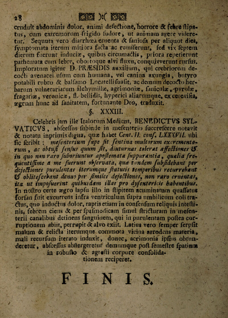 cruduit abdominis dolor, animi defeiftione, horrore & febre rtipa- tus, cum extremorum frigido fudore, ut animam agere videre¬ tur. Sequuta vero diarrhoea cruenta & faniofa per aliquot dies, fymptomata iterum mitiora facla ac remiferunr, fed vix feptetu dierum fuerunt induci», quibus cireumadtis, priora repetierunt pathemata cum lebre, oboitoque alvi fluxu, conquieverunt rurfus. imploratum igitur D. PRJESIDIS auxilium, qui crebriorem de¬ cocti avenacei ufutn cum humana, vel canina axungia, butyro potabili rubro & ballamo Locatellifuafit, ac demum decodto her¬ barum vulnerariarum filchymiliae, agrimonias, faniculae,-pvrolas, fragarise, veronic», fl. bellidis, hyperici aliarumque, ex cerevifia, scgrum hunc ad fanitatem, fortunante Deo, traduxit. §. xxxnr. Celebris jam ille Italorum Medicus, BENEDICTVS SYLr VATICVS , abfceffus fubinde in mefentcrio fuccrelcere notavit & notatu inprimisdrgiia, qu» habet Cent.IL conf LXXXViL libi fic fcribit : mefenterium [ape jit fentina multorum excremento- rum , ac obtuji Jtnjus quum Jit, diuturnas tolerat affeEiinnes IS in quo non raro [aboriuntur apojlemata fuppurantia, qualia frc- quentijjime a me fuerunt objervata, qua tandem fubjidebant per dzjtHliones purulentas it erumque fla tutis temporibus recurrebant iS oblitefcebant demto per fimiles dejectiones, non raro cruentas, ita ut impofuerint quibusdam iUas pro dyfentericts habentibus. In noftro certe aegro lapfu illo in ftipitem acuminatum quaflfatuc forfan fuit excurrens infra ventriculum fupra umbilicum colitra- <ftu$, quo indultus dolor, raptis etiam in eonfenfum reliquis intefli- nis< febrem ciens & per fpafmodicam fimul flridluram in mefen- terii canalibus detinens fanguiuem, qui in purulentam poflea cor¬ ruptionem abiit, perrwpit & alvo exiit. Latius vero femper ferplit malum & religa iterumque commota vidua arrodens materia, mali reeurfum iterato induxit, donec, acrimonia ipfius obten¬ deretur , abfceffus abftergerctuf demumque pofl fcmeftre fpatinm in robufto & agrefli corpore confolida- tionem reciperet* x FINI S.