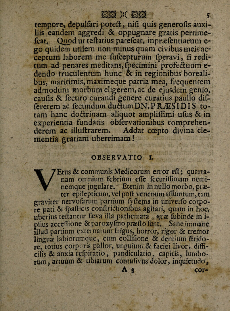 tempore, depulfari poteft, nifi quis generofis auxi¬ liis eandem aggredi & oppugnare gratis pertime- fcat. Quod ut teftatius patefcar, inpratfentiarum e- go quidem utilem non minus quam civibus meis ac¬ ceptum laborem me fufcepturum fperavi, fi redi¬ tum ad penates meditans,fpecimini profectuum e- dendo truculentum hunc & in regionibus boreali- bus, maritimis, maximeque patria mea, frequentem admodum morbum eligerem, ac de ejusdem genio, caufis & fecurd curandi genere curatius paullo dif- fererem ac fecundum duCtum DN. P RALSIDIS to¬ tam hanc doftrinam aliquot amplifllmi ufus & in experientia fundatis obfervationibus comprehen¬ derem ac illuftrarem. Addat ccepto divina cle¬ mentia gratiam uberrimam! OBSERVATIO L • • ' ' • . ”... ' . -'v * V * VEtus & communis Medicorum error efti quarta¬ nam omnium febrium e/Tc fecuriffimam nerni- nemque jugulare.^ Etenim in nullomorbo^ prae¬ ter epilepticum, vel poft venenum affumtum, tam graviter nervofarum partium fyftejna in univerfo corpo¬ re pati & fpaftics conftridtionibus agitari, quam in hoc, uberius teliantur feva illa pathemata , quae fubinde in i- plius acccffione & paroxyfmo prarflo funt* Sane immane illud partium externarum frigus, horror, rigor & trahor linguse labiorumque, cum collifione & dentium ftrido- re, totius corpt ris pallor, unguium & faciei livor, diffi¬ cilis & anxia refpiratio, pandiculatio, capitis, lumbo¬ rum, artuum & tibiarum contufivus dolor, inquietudo, A | cor-