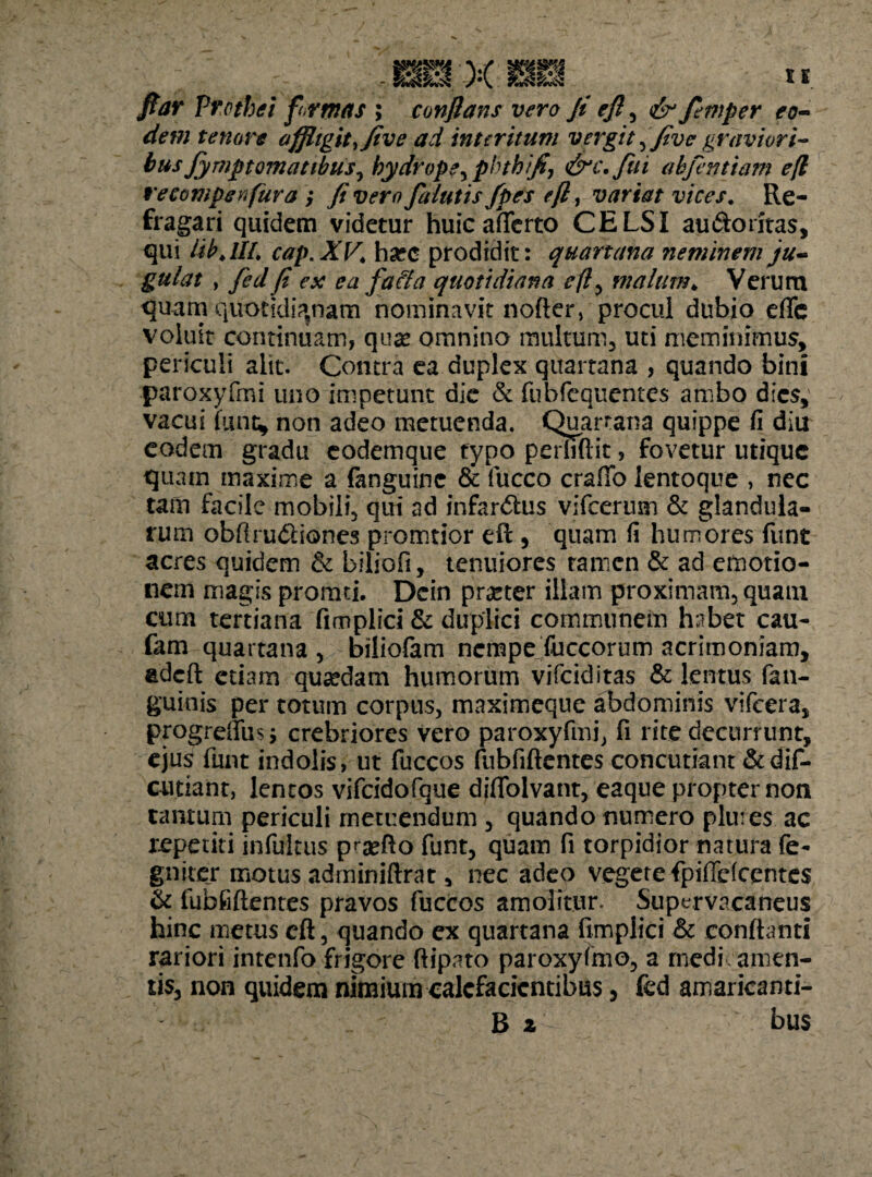 fiar Vrothei formas ; conflans vero fi efl^ & femper eo¬ dem tenore affligit, Jive ad interitum vergit, fivc graviori¬ bus fympt ornatibus ^ hydrope^ phthifi, &c.fui abfentiam efl recompenfura fi vero falutis/pes efl, variat vices. Re¬ fragari quidem videtur huic afferto CELSI au&oritas, qui Itb.lll. cap.XV\ ha?o prodidit: quartana neminem ju¬ gulat , fed fi ex ea fafta quotidiana efl, malum. Verum quam quotidianam nominavit nofter, procul dubio efie voluit continuam, qua? omnino multum, uti meminimus, periculi alit. Contra ea duplex quartana , quando bini paroxyfrni uno impetunt die & fubfequentes ambo dies, vacui fune, non adeo metuenda. Quartana quippe fi diu eodem gradu eodemque typo perhftit, fovetur utique quam maxime a fanguinc & fucco craffo lentoque , nec tam facile mobili, qui ad infardus vifcerum & glandula¬ rum obftrudiones promtior eft , quam fi humores fiint acres quidem & biliofi, tenuiores ramen & ad etaotio- nern magis promti. Dein praner illam proximam, quam cum tertiana fimplici & duplici communem habet cau- fam quartana , biliofam nempe fuccorum acrimoniam, adeft etiam quaedam humorum vifeiditas & lentus fan- guinis per totum corpus, maximeque abdominis vifcera, progreffusj crebriores vero paroxyfrni, fi rite decurrunt, ejus funt indolis, ut fuccos fubfiftentes concutiant &dif- cutiant, lentos vifcidofque diflolvant, eaque propter non tantum periculi metuendum , quando numero plures ac repetiti infuicus pra?do funt, quam fi torpidior natura fe- gniter motus adminiftrat, nec adeo vegere fpiffefcentes & fubfiftentes pravos fuccos amolitur- Supervacaneus hinc metus eft, quando ex quartana fimplici & conflanti rariori intenfo frigore ftipato paroxyfmo, a rnedi amen¬ tis, non quidem nimium calefacientibus, fed amaricanti- B 2 bus