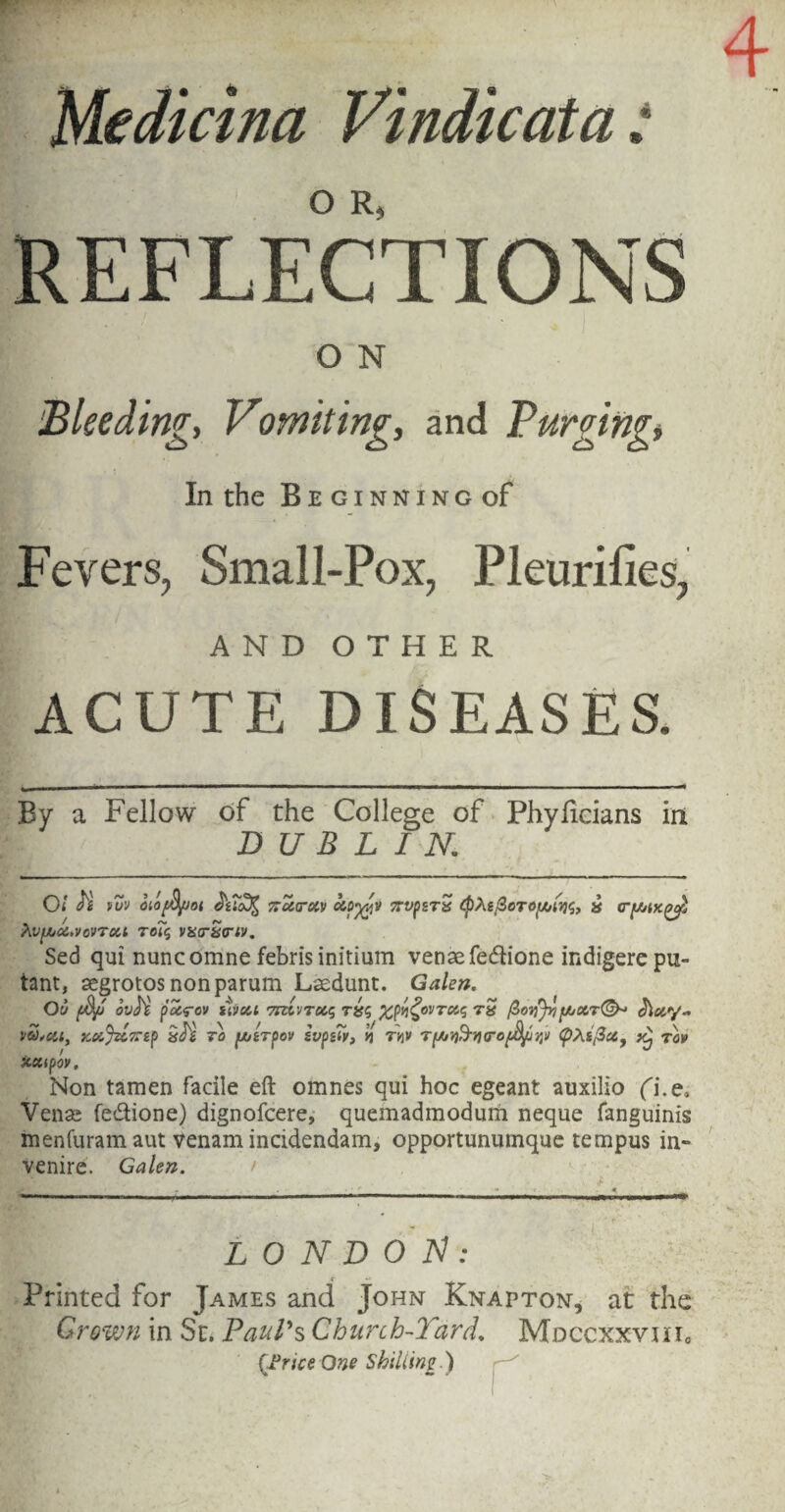 « » Medkina Vindicata REFLECTIONS O N Bleeding, Vomiting, and Purging» In the Beginning of Fevers, Small-Pox, Pleurifies, AND OTHER ACUTE DISEASES. By a Fellow of the College of Phyficians in DUBLIN. oi H tuv oiofS/Joi Kcctrctv vrvpsTS (pXsfioTOf/jinq, j* Xvyjd.vovTxt toi$ vxaSnv. Sed qui nuncomne febris initium venae fedlione indigere pu- tant, aegrotosnonparum Laedunt. Galen. Oil f$/J OvU pccrcv sivcil 7TUVTUS T&S X^OVTCCS TX fioyjyijUt/OtT®- dWy- vS,oct, KoiJzc7np to [A&Tpov svpgiy, n thv TyjY&YurofyrtV (pxi/3a9 y^ tov XXipOV. Non tamen facile eft omnes qui hoc egeant auxilio fi.e* Venae fe&ione) dignofcere, quemadmodum neque fanguinis menfuram aut venam incidendam, opportunuinque tempus in» venire. Galen. > LONDON: Printed for James and John Knapton, at the Grown in St. Pauls Church-Yard. MdgcxxviiIo (Brice One Shilling.)