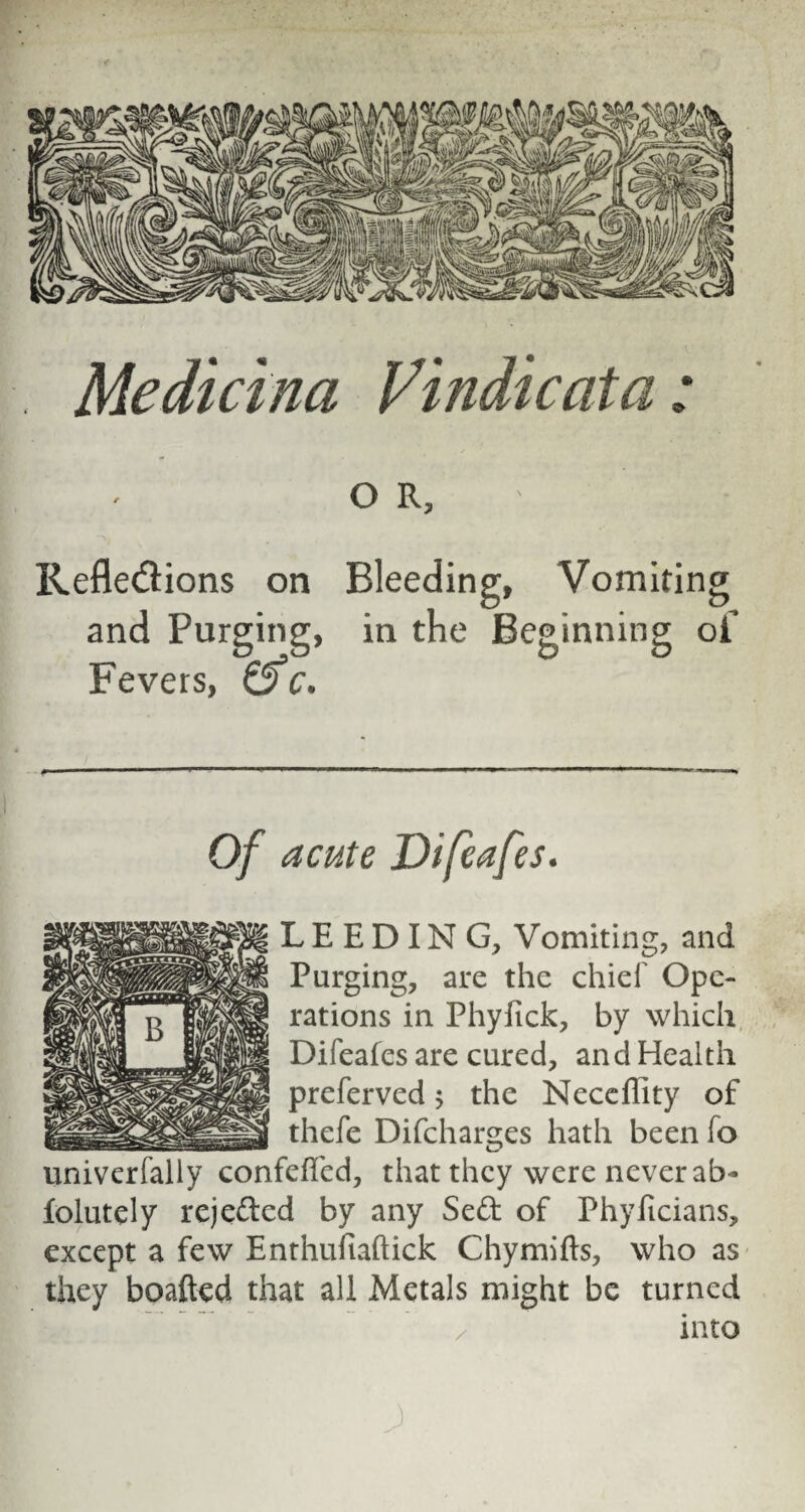 Medicina Vindie at a: O R, Reflexions on Bleeding, Vomiting and Purging, in the Beginning of Fevers, &c. Of acute Difeafes. LEEDING, Vomiting, and Purging, are the chief Ope¬ rations in Phyfick, by which Difeafes are cured, and Health preferved; the Neceffity of thefe Difcharges hath been fo univerfally confefled, that they were never ab- folutely rejeded by any Sed of Phyftcians, except a few Enthuiiaftick Chymifts, who as they boafted that all Metals might be turned into