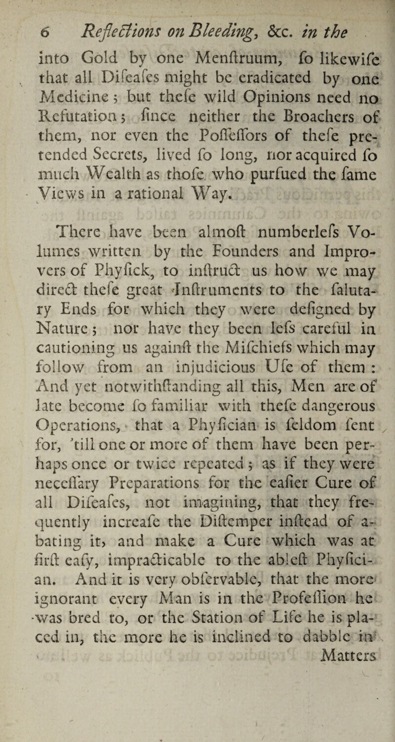 into Gold by one Menftruum, fo likewife that all Difeafes might be eradicated by one Medicine 5 but thefe wild Opinions need no Refutation 5 fince neither the Broachers of them, nor even the PoffelTors of thefe pre¬ tended Secrets, lived fo long, nor acquired fo much Wealth as thofe who purfued the fame Views in a rational Way. There have been almoft numberlefs Vo¬ lumes written by the Founders and Impro¬ vers of Phyfick, to inftrud us how we may direft thefe great Jnftruments to the faluta- ry Ends for which they were defigned by Nature 5 nor have they been lefs careful in cautioning us againft the Mifchiefs which may follow from an injudicious Ufe of them : And yet notwithffanding all this, Men are of late become fo familiar with thefe dangerous Operations, that a Phyfician is feldom lent for, dill one or more of them have been per¬ haps once or twice repeated 5 as if they were neceflary Preparations for the eafier Cure of all Difeafes, not imagining, that they fre¬ quently increafe the Diftemper infixad of a- bating it> and make a Cure which was at firft eafy, impra&icable to the ableft Phyfici¬ an. And it is very obfervablc, that the more ignorant every Man is in the Profefiion he -was bred to, or the Station of Life he is pla¬ ced in, the more he is inclined to dabble in Matters