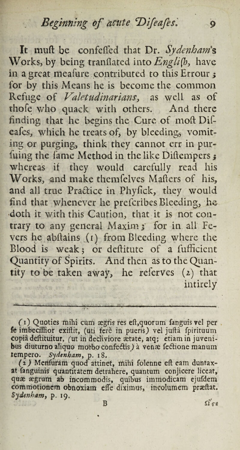 It mutt be confefied that Dr. Sydenham's Works, by being tranttated into English, have in a great meafure contributed to thisHrrour* for by this Means he is become the common Refuge of Valetudinarians, as well as of thofe who quack with others. And there finding that he begins the Cure of mod Dif- eafes, which he treats of, by bleeding, vomit¬ ing or purging, think they cannot err in pur- iuing the fame Method in the like Diftempers % whereas if they would carefully read his Works, and make themfelves Matters of his, and all true Pra&ice in Phyfick, they would find that whenever he preferibes Bleeding, he doth it with this Caution, that it is not con¬ trary to any general Maxim | for in all Fe¬ vers he abftains (r) from Bleeding where the Blood is weak; or deftitute of a fufficient Quantity of Spirits. And then as to the Quan¬ tity to be taken away, he referves (2) that intirely 0) Quoties mihi cum aegris res eft,quorum fanguis vel per fe imbecillior exiftit, (uti fere in puerisj vel jufta fpirituum copia deftituitur, (xst in iiedivrore aetate, atq; etiam in juveni- bus diuturno aliquo motboconfeeftis) a venae fe&ione manum tempero. Sydenham, p. 18. (2) Menfuram quod attinet, mihi folenne eft earn duntax- at fanguinis quantitatem detrahere, quantum conjicere liceat, quae aegrum ab incommodis, quibus immodicam ejufdem commotionem obnoxiam efte diximus, incolumem prseftat. Sydenham, p, 19. B