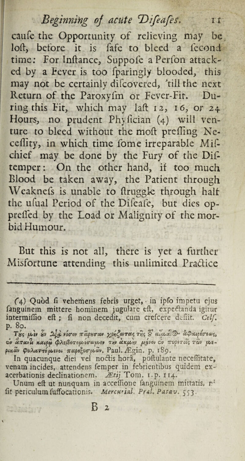 caufe the Opportunity of relieving may be loft, before it is fafe to bleed a fec-ond time; For Inftance, Suppofe a Perfon attack¬ ed by a Fever is too fparingly blooded, this may not be certainly difeovered, 'till the next Return of the Paroxyfm or Fever-Fit. Du¬ ring this Fit, which may laft 12, 16, or 24 Hours, no prudent Phyftcian (4) will ven¬ ture to bleed without the moft prefling Nc- ceffity, in which time fome irreparable Mis¬ chief may be done by the Fury of the Dis¬ temper: On the other hand, if too much Blood be taken away, the Patient through Weaknefs is unable to ftruggk through half the ufual Period of the Difeafe, but dies op- prefted by the Load or Malignity of the mor¬ bid Humour. But this is not all, there is yet a further Misfortune attending this unlimited Practice (4) Quod fi vehemens febris urget, in ipfo impetu ejus fanguinem mittere hominem jugulare eft, expeeftanda igitur intermiffio eft ; ft non decedit, cum crefcere defiit. Celf. p. 8°. * toiv SJoi varov %ct,o%rMv yjivZovrcte, rviq & htycttpereaif, *> t! H — / ' * ' / *- ~ ^ QA> UTTCCvU KttiOcO <pte/3oTO[*iCTa[/jZP TW UXfJUW ftyVOV OV TTVpZTOtq TOiV fA>£- piKM (pvXccTTof/jivot %&yo\vri/ju>v, Paul.iEgin. p. 189. In quacunque diei vel no&is hora, poftulante neceffitate, venam incides, attendens Temper in febrientibus quidem ex¬ acerbation^ declinationem. JEti) Tom. i.p. 114. Unum eft ut nunquam in acceffione fanguinem mittatis, r; fit periculumfufTocanonis. Menwial* Pr&L Parav. 553.