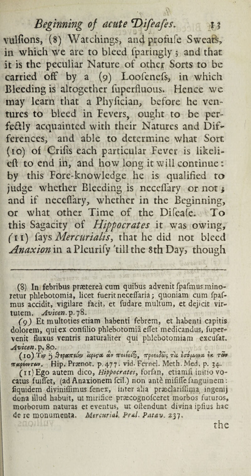 vulfions, (8) Watchings, and profufe Sweats, in which we are to bleed fparingly ; and that it is the peculiar Nature of other Sorts to be carried off by a (9) Loofenefs, in which Bleeding is altogether fuperfiuous. Hence we may learn that a Phyftcian, before he ven¬ tures to bleed in Fevers, ought to be per- feftly acquainted with their Natures and Dif¬ ferences, and able to determine what Sort (10) of Crifis each particular Fever is likeli- eft to end in, and how long it will continue: by this Fore-knowledge he is qualified to judge whether Bleeding is neceffary or not * and if neceffary, whether in the Beginning, or what other Time of the Difeafe. To this Sagacity of Hippocrates it was owing, (Ti) fays Mercurialts, that he did not bleed Anaxion in a Plcurify ’till the 8th Day> though (8) In febribus praeterea cum quibus advenit fpafmus mino- retur phlebotomia, licet fueritneceflaria; quoniam cum fpaf¬ mus accidit, vigilare facit, et fudare multum, et dejicit vir- tutem. Avicen. p.78. (9) Et multoties etiam habenti febrem, et habenti capitis dolorem, quiex conlilio phlebotomia eifet medicandus, fuper- venit fluxus ventris naturaliter qui phlebotomiam excufat. Avicen.p, 80. (10) T«v 3 SspecTTiiijv ccpi^x xv Trcttoife, 7rpo£iJ&$ ret, icrsfX/znx \k tu* nttpiovTw. Hip. Praenot. p.477. vid. Fernel. Meth.Med. p. 34. (n)Ego autem dico, Hippocrates, forfan, etiamfi initio vo- catus fuiflet, (ad Anaxionem fcil.) non ant& mifiHefanguinem: fiquidem diviniffimus fenex, inter alia praeclariffinia mgenij dona illud habuit, ut miridee praecognofceret morbos futuros, morborum naturas et eventus, ut oftendunt divina iplius hac de re monumenta. Mercurial. Pr*l. Patav. 237. the