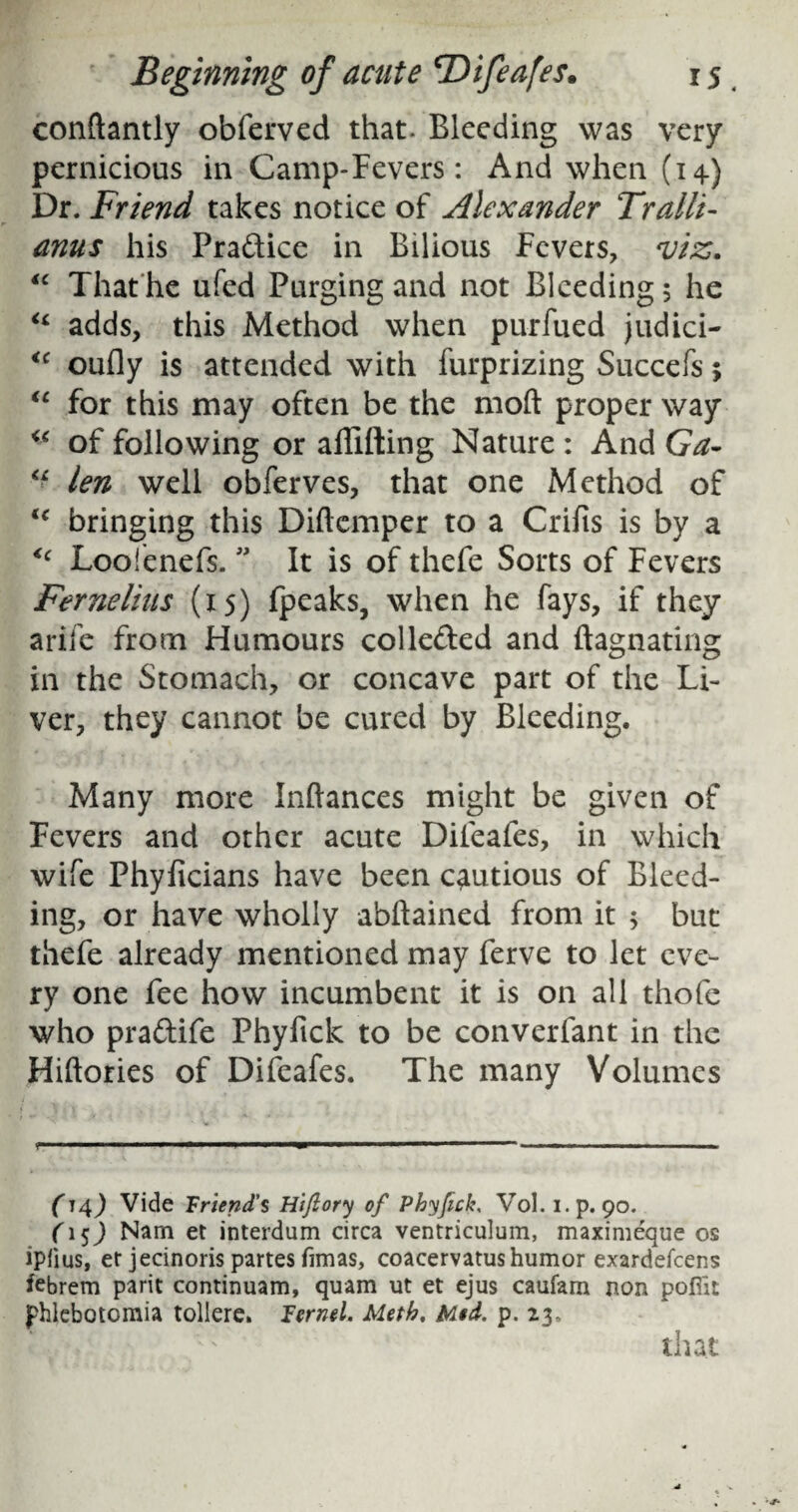 conftantly obferved that- Bleeding was very pernicious in Camp-Fevers: And when (14) Dr. Friend takes notice of Alexander Tralli- anus his Pra&ice in Bilious Fevers, viz. “ That he ufed Purging and not Bleeding; he “ adds, this Method when purfued judici- <c oufly is attended with furprizing Succefs; “ for this may often be the moft proper way of following or affifting Nature : And Ga- “ len well obferves, that one Method of u bringing this Diftemper to a Crifis is by a <c Loofenefs. ” It is of thefe Sorts of Fevers Fernelius (15) fpeaks, when he fays, if they arife from Humours collected and ftagnating in the Stomach, or concave part of the Li¬ ver, they cannot be cured by Bleeding. Many more Inftances might be given of Fevers and other acute Difeafes, in which wife Phyficians have been cautious of Bleed¬ ing, or have wholly abftained from it ; but thefe already mentioned may ferve to let eve¬ ry one fee how incumbent it is on all thofe who pra&ife Phyfick to be converfant in the Hiftories of Difeafes. The many Volumes r 1 ■ '■■■' - — ■■■■■-' 1^— ■■■ ■■ 1 ■■—!■■■■■ ■ ■ (14) Vide Friend’s Hiflory of Phyfick, Vol. i.p. 90. (15) Nam et interdum circa ventriculum, maximeque os ipfius, er jecinoris partes fimas, coacervatus humor exardefeens febrem parit continuam, quam ut et ejus caufam non poffit phlebotomia tollere. lernel. Meth, Mid. p. 23, that