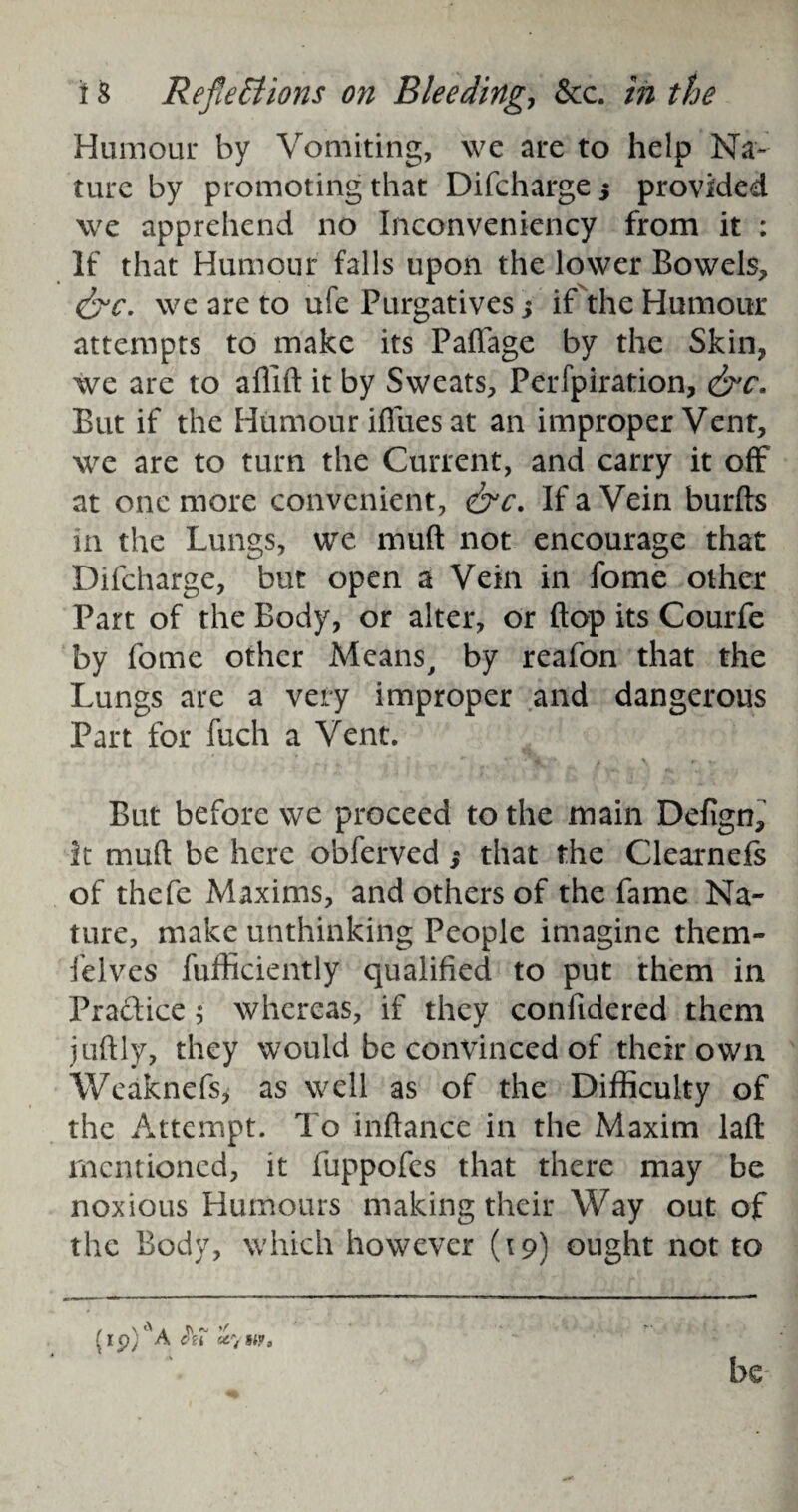 Humour by Vomiting, we are to help Na¬ ture by promoting that Difcharge j provided we apprehend no Inconveniency from it : If that Humour falls upon the lower Bowels, &c. we are to ufe Purgatives j if the Humour attempts to make its Paffage by the Skin, we are to aflift it by Sweats, Perfpiration, <&c. But if the Humour iffues at an improper Vent, we are to turn the Current, and carry it off at one more convenient, &c. If a Vein burfts in the Lungs, we muft not encourage that Difcharge, but open a Vein in fome other Part of the Body, or alter, or flop its Courfe by fome other Means, by reafon that the Lungs are a very improper and dangerous Part for fuch a Vent. But before we proceed to the main Defign, it muft be here obferved ,* that the Clearnefs of thefc Maxims, and others of the fame Na¬ ture, make unthinking People imagine them- felves fufficiently qualified to put them in Practice 5 whereas, if they confidered them juftly, they would be convinced of their own Weaknefs, as well as of the Difficulty of the Attempt. To inftance in the Maxim laft mentioned, it fuppofes that there may be noxious Humours making their Way out of the Body, which however (19) ought not to / \ ^ A ft ^ (ip; A cu ccyw. be