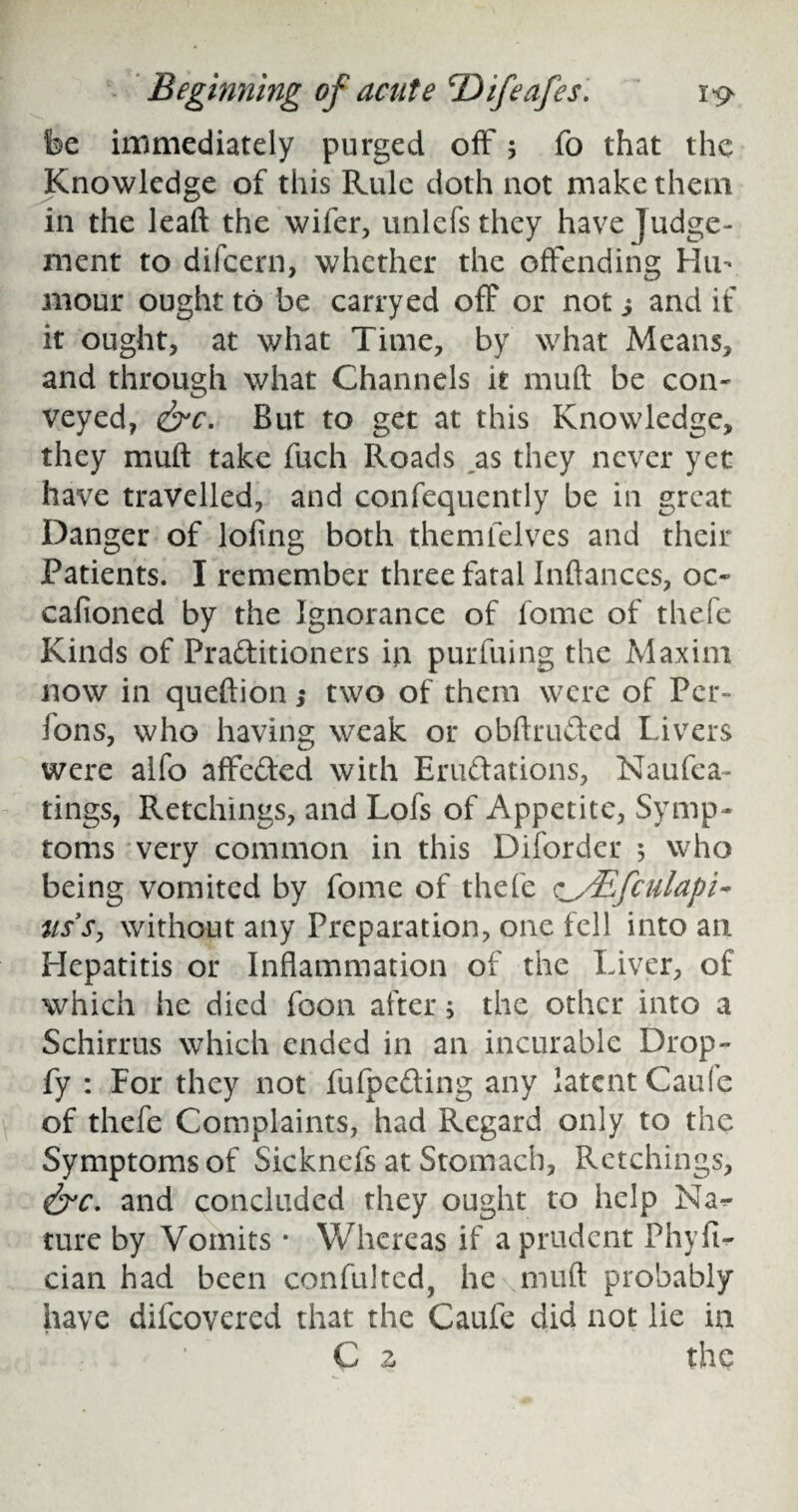 fee immediately purged off 5 fo that the Knowledge of this Rule doth not make them in the leaft the wifer, unlefsthey have Judge¬ ment to difcern, whether the offending Hu¬ mour ought to be carryed off or not ^ and if it ought, at what Time, by what Means, and through what Channels it muft be con¬ veyed, &c. But to get at this Knowledge, they muft take fuch Roads as they never yet have travelled, and consequently be in great Danger of loling both them Selves and their Patients. I remember three fatal Inftances, oc¬ casioned by the Ignorance of Some of thefe Kinds of Practitioners in pur filing the Maxim now in queftion; two of them were of Per- ions, who having weak or obftruCted Livers were alfo affeCted with Eruttations, NauSea¬ rings, Retchings, and Lofs of Appetite, Symp¬ toms very common in this Diforder 5 who being vomited by Some of thefe c^sEfculapi- uss, without any Preparation, one fell into an Hepatitis or Inflammation of the Liver, of which he died Soon after 5 the other into a Schirrus which ended in an incurable Drop- fy : For they not SuSpeCting any latent Cau(e of thefe Complaints, had Regard only to the Symptoms of SickneSs at Stomach, Retchings, and concluded they ought to help Na<- ture by Vomits • Whereas if a prudent PhyfU cian had been con Sul ted, he muft probably have discovered that the Caufe did not lie in C z the