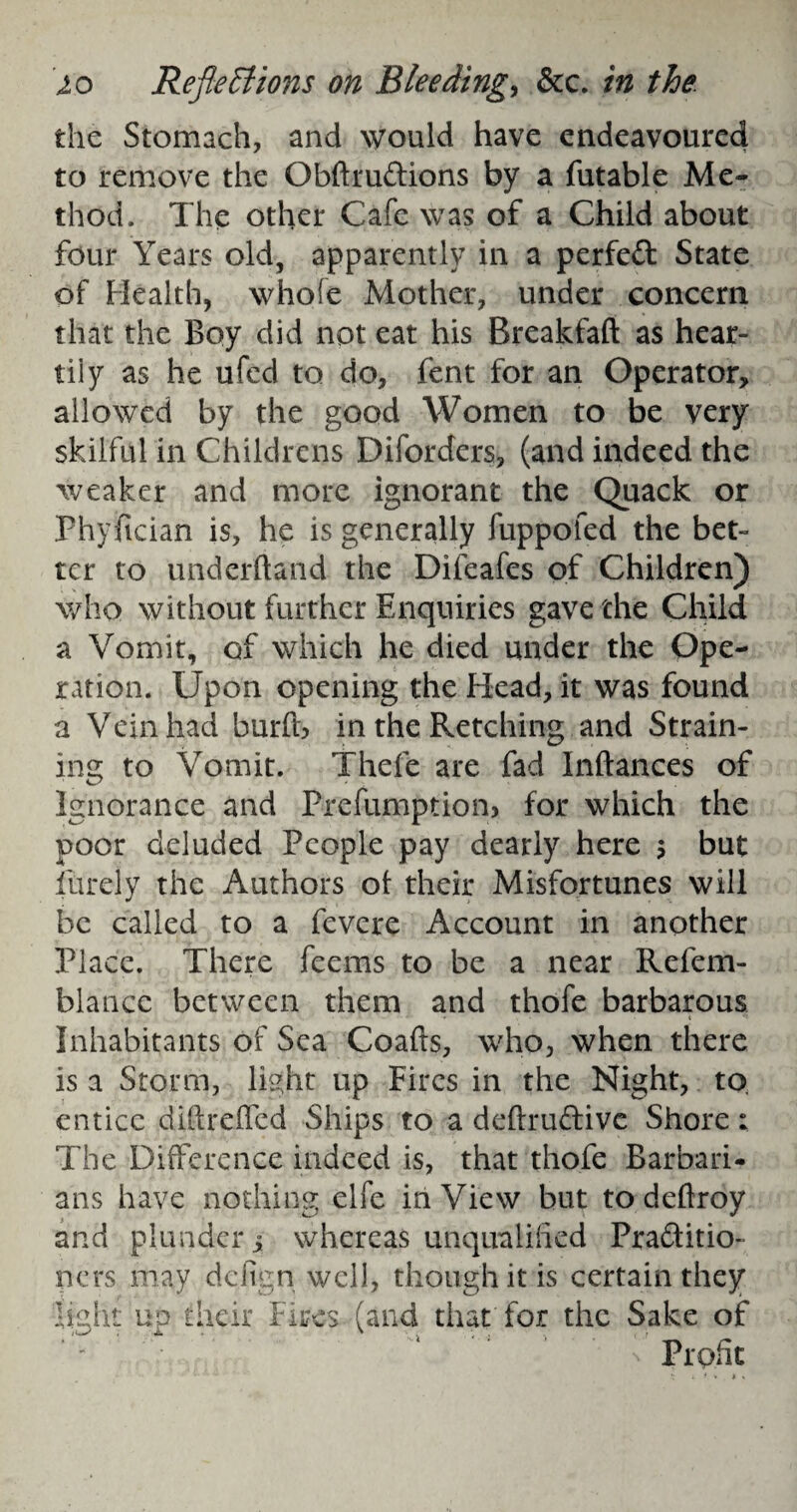 the Stomach, and would have endeavoured to remove the ObftruCtions by a futable Me¬ thod. The other Cafe was of a Child about four Years old, apparently in a perfeft State of Health, whole Mother, under concern that the Boy did not eat his Breakfaft as hear¬ tily as he ufed to do, fent for an Operator, allowed by the good Women to be very skilful in Childrens Diforders, (and indeed the weaker and more ignorant the Quack or Phyftcian is, he is generally fuppofed the bet¬ ter to underhand the Difeafes of Children) who without further Enquiries gave the Child a Vomit, of which he died under the Ope¬ ration. Upon opening the Head, it was found a Vein had burfls in the Retching and Strain¬ ing to Vomit. Thefe are fad Inftances of Ignorance and Prefumption, for which the poor deluded People pay dearly here 5 but Purely the Authors ot their Misfortunes will be called to a fevere Account in another Place. There feems to be a near Refem- blance between them and thofe barbarous Inhabitants of Sea Coafts, who, when there is a Storm, light up Fires in the Night, to, entice diftreffed Ships to a deftruCtive Shore: The Difference indeed is, that thofe Barbari¬ ans have nothing elfe in View but to deftrdy and plunder 5 whereas unqualified Practitio¬ ners may defign well, though it is certain they light up their Fires (and that for the Sake of Profit