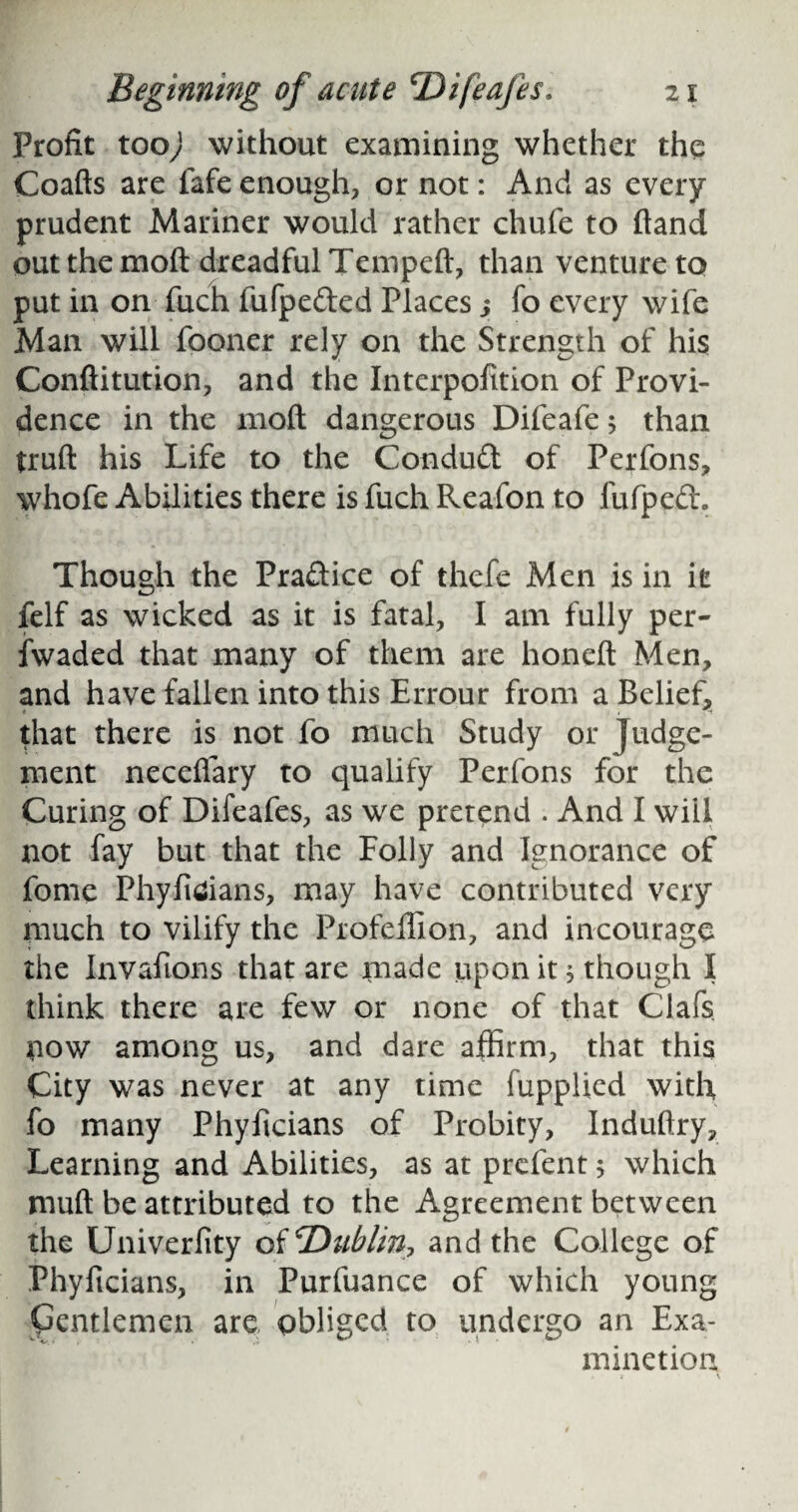 Profit too) without examining whether the Coafts are fafe enough, or not: And as every prudent Mariner would rather chufe to ftand out the mod dreadful Tempeft, than venture to put in on fuch fufpeded Places; fo every wife Man will fooner rely on the Strength of his Conftitution, and the Interpofition of Provi¬ dence in the mod dangerous Difeafe; than truft his Life to the Condud of Perfons, whofe Abilities there is fuch Reafon to fufped. Though the Pradice of thefe Men is in it felf as wicked as it is fatal, I am fully per- iwaded that many of them are honeft Men, and have fallen into this Errour from a Belief, that there is not fo much Study or Judge¬ ment necefiary to qualify Perfons for the Curing of Difeafes, as we pretend . And I will not fay but that the Folly and Ignorance of fome Phyficians, may have contributed very much to vilify the Profeffion, and incourage the Invafions that are made upon it; though I think there are few or none of that Clafs now among us, and dare affirm, that this City was never at any time fupplied with fo many Phyficians of Probity, Induftry, Learning and Abilities, as at prcfent 5 which muft be attributed to the Agreement between the Univerfity of 'Dublin? and the College of Phyficians, in Purfuance of which young Gentlemen are obliged to undergo an Exa- minetion