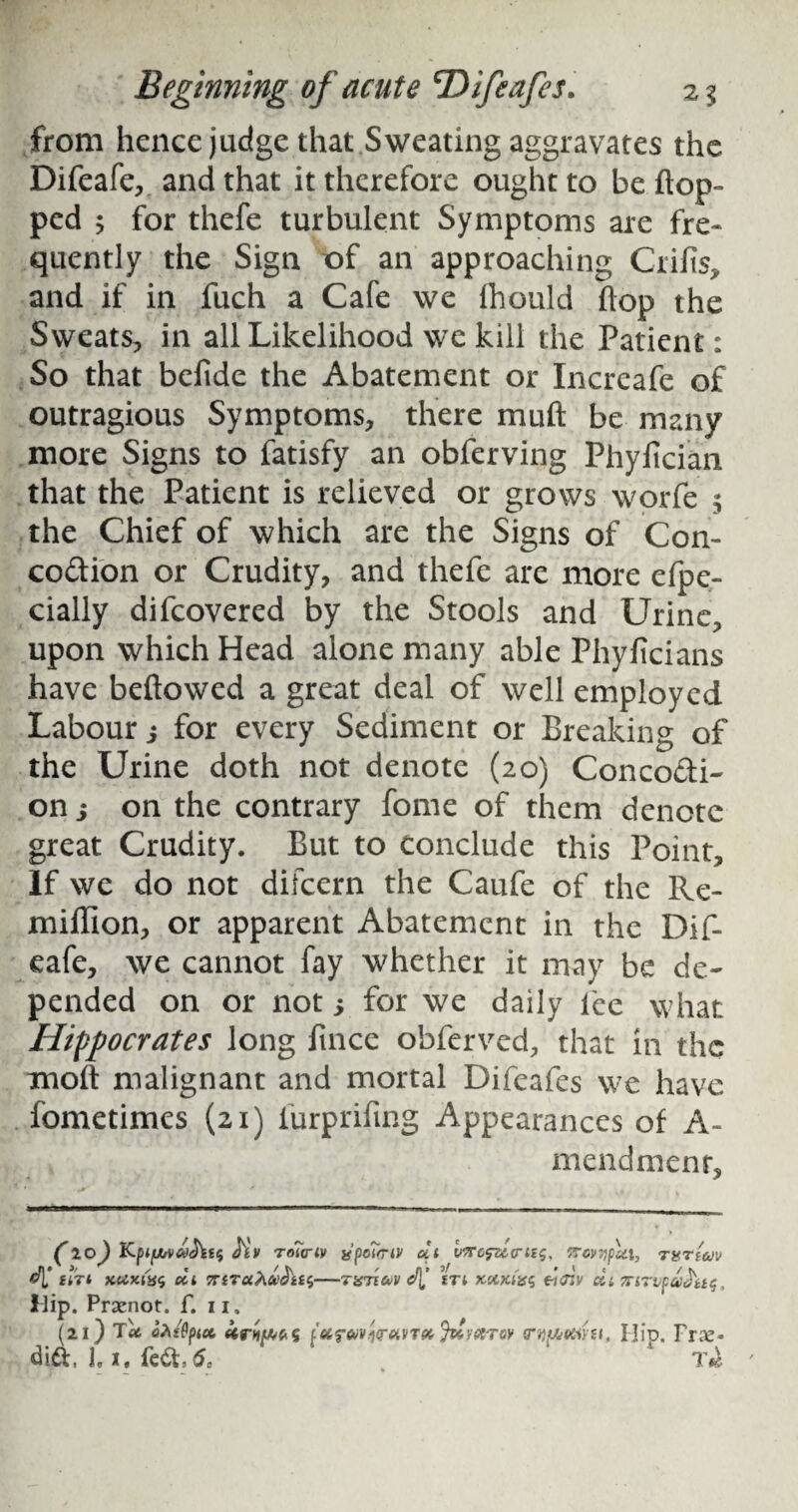 from hence judge that Sweating aggravates the Difeafe, and that it therefore ought to be flop¬ ped 5 for thefe turbulent Symptoms are fre¬ quently the Sign of an approaching Crifis, and if in fuch a Cafe we fhould flop the Sweats, in all Likelihood we kill the Patient: So that befide the Abatement or Increafe of outragious Symptoms, there muft be many more Signs to fatisfy an obferving Phyfician that the Patient is relieved or grows worfe 5 the Chief of which are the Signs of Con¬ ception or Crudity, and thefe are more efpe- cially difcovered by the Stools and Urine, upon which Head alone many able Phyficians have beftowed a great deal of well employed Labour j for every Sediment or Breaking of the Urine doth not denote (20) ConcoPti- on j on the contrary fome of them denote great Crudity. But to conclude this Point, If we do not difcern the Caufe of the Re- million, or apparent Abatement in the Dif¬ eafe, we cannot fay whether it may be de¬ pended on or not 5 for we daily lee what Hippocrates long fince obferved, that in the moft malignant and mortal Difeafcs we have fometimes (21) furprifing Appearances of A- mendmenr. (10) tiv roiviv <4* CiTt XliX-l'iSS dl - Hip. Prsenot. f. 11. (21) Tot oXifya. fafct/v.i<r£iVT& fa/ecroy rqfAttiUi, Hip. Frze- dift, 1,1, fe&, 6c . 1 Ttk ' a'poTmv dt vrofsitrizs, Trovypd.i, rffrzeov T% 7160)1 d[’ ZTl XXKiXS CtJlV di 7TiTl,fddzt$ ,