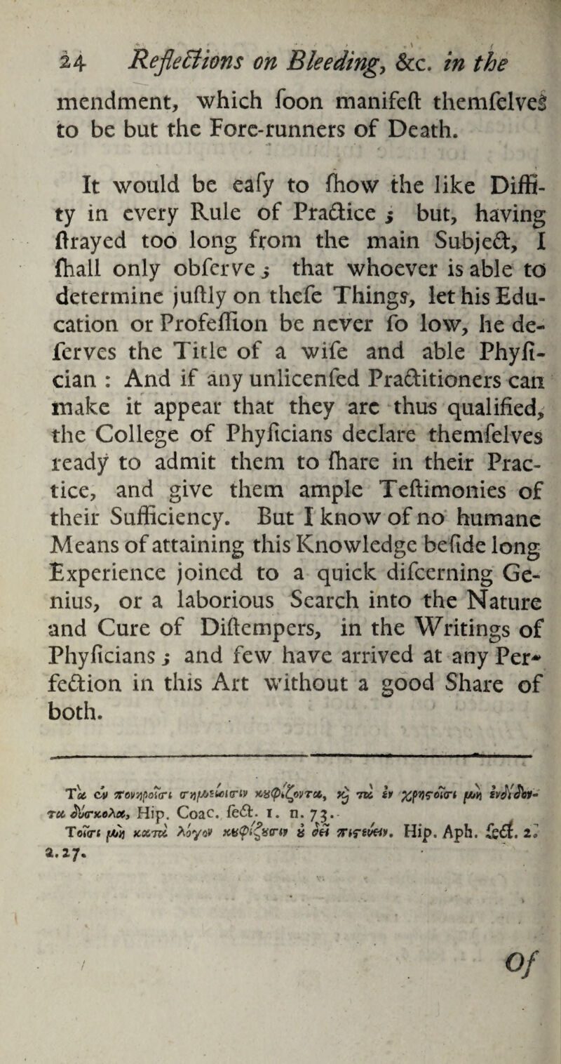 mendment, which foon manifeft themfelveS to be but the Fore-runners of Death. It would be eafy to (how the like Diffi- ty in every Rule of Pra&ice 5 but, having ftrayed too long from the main Subjeft, I fhall only obferve 5 that whoever is able to determine juftly on thefe Things, let his Edu¬ cation or ProfelEon be never fo low, he de- ferves the Title of a wife and able Phyfi- cian : And if any unlicenfed Practitioners can make it appear that they arc thus qualified, the College of Phyftcians declare themfelves ready to admit them to fhare in their Prac¬ tice, and give them ample Teftimonies of their Sufficiency. But I know of no humane Means of attaining this Knowledge befiide long Experience joined to a quick difcerning Ge¬ nius, or a laborious Search into the Nature and Cure of Diftempers, in the Writings of Phyficians j and few have arrived at any Per* feCfcion in this Art without a good Share of both. Tu c»» Tov'/ipotirt cnj/AStourtv xtsQtfyvT*, yj vk h %pqrc7<ri [Mi £v«YJ)jy- tu S'tKTKoXx, Hip. Coac. fe<Sl. i. n. 73.- Totcr* [Ms KvcpQw « Tnriv&K Hip. Aph. 2* a. 27. Of