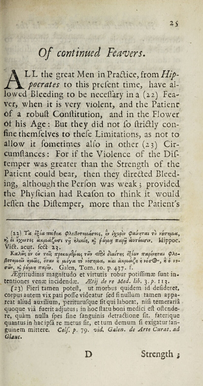 Of contimied Fearers. ALL the great Men in Pradice, from Hip¬ pocrates to this prefent time, have al¬ lowed Bleeding to be necefiary in a (22) Fca¬ ver, when it is very violent, and the Patient of a robuft Confiitution, and in the Flower ol his Age: But they did not fo ftridly con¬ fine themfelves to thefe Limitations, as not to allow it fometimes alio in other (23) Cir- cumfiances: For if the Violence of the Dif- temper was greater than the Strength of the Patient could bear, then they direded Bleed¬ ing, although the Perfon was weak 5 provided the Phyfician had Reafon to think it would leffen the Diftemper, more than the Patient s (22) Tafi o\la, 7nx,htt (pXi&oTof/>vitre«;, w i%vpov (pxivyTxi to v£cni(/joct 01 ifcCVTtS &K[AC&?a<ri rvj toiKtyy KClfy O&VTiOHTlV. HippOC. Visft. acut. fe£i 23. Kama's iv cai to?$ TTpotctifyoois rcov <z£&t J'ixitvis o^zuv Trxp^vtjTXt tyte- fidTOf/zlli) IfjloS?, OTXV k) Uilye6 TO V0(TVI{/jX, Moil OOXfAi&fy Vi VOff-®0, 1} 6 VO'- 0-civ, tCj papy 7rctfiv. Galen, Tom. 10. p. 437. f. iEgritudims magnitudo et virtutis robur potifiimae funt in- tentiones venae incidendae. JEtij de re Med. lib. 3. /», 11 ?. (23) Fieri tamen poteft, ut morbus quidem id defideret, corpusautem vixpatipoffe videatur fedfinullum tamen appa- reat aliud auxilium, periturufque fitqui laborat, nifi temeraria quoque via fuerit adjutus; in hoc fiatu boni medici eft oftende- re, quam nulla fpes fine fanguinis detra<ftione fit, faterique quantus in bacipfa re merus fir, ettum demum fi exigaturlan- guinem mittere. Celf. p. 79. vid. Galen, de Arte Curat, ad Glauc. D Strength $