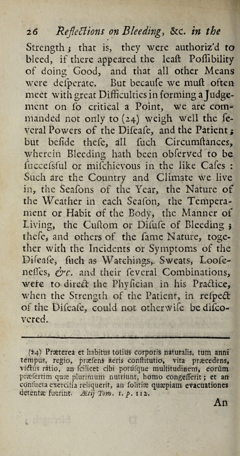 Strength j that is, they were authoriz'd to bleed, if there appeared the leaft Poffibility of doing Good, and that all other Means were defperate. But becaufe we muft often meet with great Difficulties in forming a Judge¬ ment on fo critical a Point, we are com¬ manded not only to (24) weigh well the fe- vcral Powers of the Difeafe, and the Patient j but befide thefe, all fuch Circumftances, wherein Bleeding hath been obferved to be fuccefsful or mifehievous in the like Cafes : Such are the Country and Climate we live in, the Seafons of the Year, the Nature of the Weather in each Seafon, the Tempera¬ ment or Habit of the Body, the Manner of Living, the Cuftom or Difufe of Bleeding $ thefe, and others of the fame Nature, toge¬ ther with the Incidents or Symptoms of the Difeafe, fuch as Watchings,, Sweats, Loofe- neffes, &c. and their feverai Combinations, were to 4ireft the Phyfician in his Practice, when the Strength of the Patient, in relped of the Difeafe, could not otherwife be difeo- vered. (24) Prseterea et habitus totius corporis naturalis, turn anni tempus, regio, praefenfc aeris conftitutio, vita praecedens, vidtus ratio, an fcilicet cibi potufque muItitudiBerri, eorhm praefertim quse plurimum nutriunt, homo congeflerit; et an confueta exerdtia reliquerit, an folitise qusepiam evacuationes detent® fuferint. JEtij Tom, i.p. nz. An