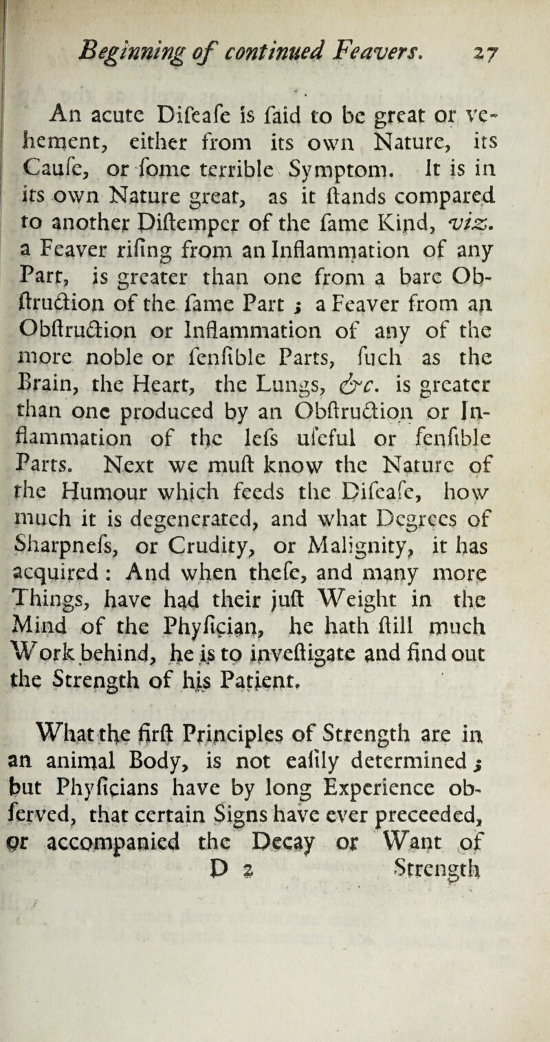 An acute Difeafe is faid to be great or ve¬ hement, either from its own Nature, its Cauie, or fome terrible Symptom. Jt is in its own Nature great, as it hands compared to another Diftemper of the fame Kind, viz. a Feaver rifing from an Inflammation of any Part, is greater than one from a bare Ob- ftru&ion of the fame Part ; a Feaver from an Obftrudion or Inflammation of any of the more noble or fenfible Parts, fuch as the Brain, the Fleart, the Lungs, &c. is greater than one produced by an Obflrudion or In¬ flammation of the lefs ufeful or fenfible Parts. Next we muft know the Nature of the Humour which feeds the Difeafe, how much it is degenerated, and what Degrees of Sharpnefs, or Crudity, or Malignity, it has acquired: And when thefc, and many more Things, have had their juft Weight in the Mind of the Phyfician, he hath ftill much Work behind, he is to inveftigate and find out the Strength of his Patient, What the firft Principles of Strength are in an animal Body, is not ealily determined; but Phyficians have by long Experience ob¬ served, that certain Signs have ever preceeded, or accompanied the Decay or Want of D 2 Strength